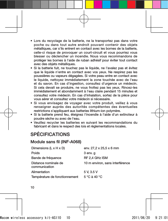 10Lors du recyclage de la batterie, ne la transportez pas dans votre poche ou dans tout autre endroit pouvant contenir des objets métalliques, car s&apos;ils entrent en contact avec les bornes de la batterie, celle-ci risque de provoquer un court-circuit et vous pourriez vous blesser ou déclencher un incendie. Nous vous recommandons de protéger les bornes à l&apos;aide de ruban adhésif pour éviter tout contact avec des objets métalliques.Si la batterie fuit, ne touchez pas le liquide, ne l&apos;avalez pas et évitez que le liquide n&apos;entre en contact avec vos yeux. Ne respirez pas les poussières ou vapeurs dégagées. Si votre peau entre en contact avec le liquide, nettoyez immédiatement la zone touchée avec de l&apos;eau et du savon. En cas d&apos;ingestion, consultez d&apos;urgence un médecin. Si cela devait se produire, ne vous frottez pas les yeux. Rincez-les immédiatement et abondamment à l&apos;eau claire pendant 15 minutes et consultez votre médecin. En cas d&apos;inhalation, sortez de la pièce pour vous aérer et consultez votre médecin si nécessaire.Si vous envisagez de voyager avec votre produit, veillez à vous renseigner auprès des autorités compétentes des éventuelles restrictions s&apos;appliquant aux batteries lithium-ion polymère.Si la batterie prend feu, éteignez l&apos;incendie à l&apos;aide d&apos;un extincteur à poudre sèche ou avec de l&apos;eau.Veuillez recycler les batteries en suivant les recommandations du fabricant et dans le respect des lois et réglementations locales.SPÉCIFICATIONSModule sans ﬁl (INF-A068)Dimensions (L x H x D) env. 27,2 x 25,5 x 6 mmPoids 3 env. gBande de fréquence RF 2,4 GHz ISMDistance nominale de communication10 m environ, sans interférenceAlimentation 5 V, 3.5 VTempérature de fonctionnement 5 °C à 40 °C•••••Wacom wireless accessory kit-ASI10   10 2011/06/20   9:21:01