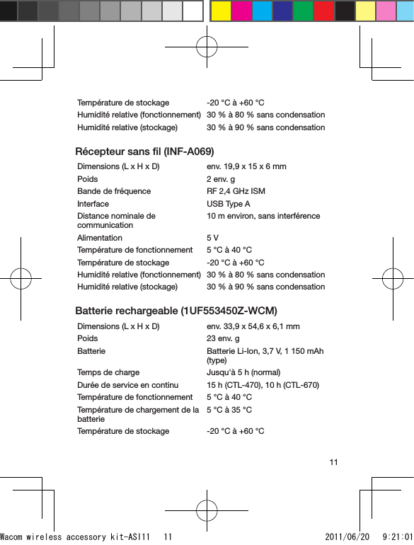 11Température de stockage -20 °C à +60 °CHumidité relative (fonctionnement) 30 % à 80 % sans condensationHumidité relative (stockage) 30 % à 90 % sans condensationRécepteur sans ﬁl (INF-A069)Dimensions (L x H x D) env. 19,9 x 15 x 6 mmPoids 2 env. gBande de fréquence RF 2,4 GHz ISMInterface USB Type ADistance nominale de communication10 m environ, sans interférenceAlimentation 5 VTempérature de fonctionnement 5 °C à 40 °CTempérature de stockage -20 °C à +60 °CHumidité relative (fonctionnement) 30 % à 80 % sans condensationHumidité relative (stockage) 30 % à 90 % sans condensationBatterie rechargeable (1UF553450Z-WCM)Dimensions (L x H x D)  env. 33,9 x 54,6 x 6,1 mmPoids 23 env. gBatterie Batterie Li-Ion, 3,7 V, 1 150 mAh (type)Temps de charge Jusqu&apos;à 5 h (normal)Durée de service en continu 15 h (CTL-470), 10 h (CTL-670)Température de fonctionnement 5 °C à 40 °CTempérature de chargement de la batterie5 °C à 35 °CTempérature de stockage -20 °C à +60 °CWacom wireless accessory kit-ASI11   11 2011/06/20   9:21:01