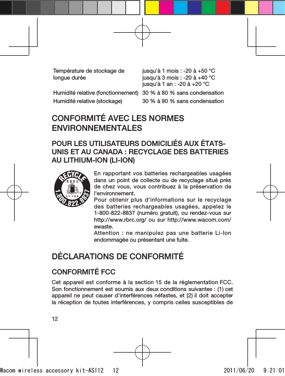 12Température de stockage de longue duréejusqu&apos;à 1 mois : -20 à +50 °C jusqu&apos;à 3 mois : -20 à +40 °C  jusqu&apos;à 1 an : -20 à +20 °CHumidité relative (fonctionnement) 30 % à 80 % sans condensationHumidité relative (stockage) 30 % à 90 % sans condensationCONFORMITÉ AVEC LES NORMES ENVIRONNEMENTALESPOUR LES UTILISATEURS DOMICILIÉS AUX ÉTATS-UNIS ET AU CANADA : RECYCLAGE DES BATTERIES AU LITHIUM-ION (LI-ION)En rapportant vos batteries rechargeables usagées dans un point de collecte ou de recyclage situé près de chez vous, vous contribuez à la préservation de l&apos;environnement.Pour obtenir plus d&apos;informations sur le recyclage des  batteries  rechargeables  usagées,  appelez  le 1-800-822-8837 (numéro gratuit), ou rendez-vous sur http://www.rbrc.org/ ou sur http://www.wacom.com/ewaste.Attention : ne manipulez pas une batterie Li-Ion endommagée ou présentant une fuite.DÉCLARATIONS DE CONFORMITÉ CONFORMITÉ FCCCet appareil est conforme à la section 15 de la réglementation FCC. Son fonctionnement est soumis aux deux conditions suivantes : (1) cet appareil ne peut causer d&apos;interférences néfastes, et (2) il doit accepter la réception de toutes interférences, y compris celles susceptibles de Wacom wireless accessory kit-ASI12   12 2011/06/20   9:21:01