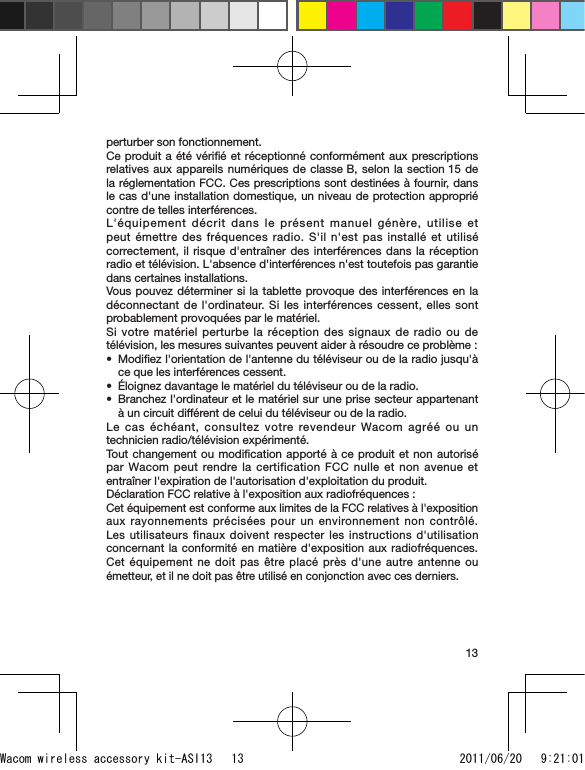 13perturber son fonctionnement.Ce produit a été vériﬁé et réceptionné conformément aux prescriptions relatives aux appareils numériques de classe B, selon la section 15 de la réglementation FCC. Ces prescriptions sont destinées à fournir, dans le cas d&apos;une installation domestique, un niveau de protection approprié contre de telles interférences.L&apos;équipement décrit dans le présent manuel génère, utilise et peut émettre des fréquences radio. S&apos;il n&apos;est pas installé et utilisé correctement, il risque d&apos;entraîner des interférences dans la réception radio et télévision. L&apos;absence d&apos;interférences n&apos;est toutefois pas garantie dans certaines installations.Vous pouvez déterminer si la tablette provoque des interférences en la déconnectant de l&apos;ordinateur. Si les interférences cessent, elles sont probablement provoquées par le matériel.Si votre matériel perturbe la réception des signaux de radio ou de télévision, les mesures suivantes peuvent aider à résoudre ce problème :Modiﬁez l&apos;orientation de l&apos;antenne du téléviseur ou de la radio jusqu&apos;à ce que les interférences cessent.Éloignez davantage le matériel du téléviseur ou de la radio.Branchez l&apos;ordinateur et le matériel sur une prise secteur appartenant à un circuit différent de celui du téléviseur ou de la radio.Le cas échéant, consultez votre revendeur Wacom agréé ou un technicien radio/télévision expérimenté.Tout changement ou modiﬁcation apporté à ce produit et non autorisé par Wacom peut rendre la certification FCC nulle et non avenue et entraîner l&apos;expiration de l&apos;autorisation d&apos;exploitation du produit.Déclaration FCC relative à l&apos;exposition aux radiofréquences :Cet équipement est conforme aux limites de la FCC relatives à l&apos;exposition aux rayonnements précisées pour un environnement non contrôlé.  Les utilisateurs finaux doivent respecter les instructions d&apos;utilisation concernant la conformité en matière d&apos;exposition aux radiofréquences.  Cet équipement ne doit pas être placé près d&apos;une autre antenne ou émetteur, et il ne doit pas être utilisé en conjonction avec ces derniers.•••Wacom wireless accessory kit-ASI13   13 2011/06/20   9:21:01