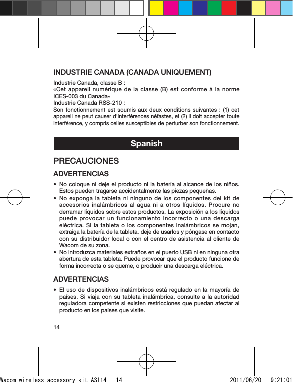 14INDUSTRIE CANADA (CANADA UNIQUEMENT)Industrie Canada, classe B :«Cet appareil numérique de la classe (B) est conforme à la norme ICES-003 du Canada»Industrie Canada RSS-210 :Son fonctionnement est soumis aux deux conditions suivantes : (1) cet appareil ne peut causer d&apos;interférences néfastes, et (2) il doit accepter toute interférence, y compris celles susceptibles de perturber son fonctionnement.SpanishPRECAUCIONESADVERTENCIASNo coloque ni deje el producto ni la batería al alcance de los niños. Estos pueden tragarse accidentalmente las piezas pequeñas.No exponga la tableta ni ninguno de los componentes del kit de accesorios inalámbricos al agua ni a otros líquidos. Procure no derramar líquidos sobre estos productos. La exposición a los líquidos puede provocar un funcionamiento incorrecto o una descarga eléctrica. Si la tableta o los componentes inalámbricos se mojan, extraiga la batería de la tableta, deje de usarlos y póngase en contacto con su distribuidor local o con el centro de asistencia al cliente de Wacom de su zona.No introduzca materiales extraños en el puerto USB ni en ninguna otra abertura de esta tableta. Puede provocar que el producto funcione de forma incorrecta o se queme, o producir una descarga eléctrica.ADVERTENCIASEl uso de dispositivos inalámbricos está regulado en la mayoría de países. Si viaja con su tableta inalámbrica, consulte a la autoridad reguladora competente si existen restricciones que puedan afectar al producto en los países que visite.••••Wacom wireless accessory kit-ASI14   14 2011/06/20   9:21:01