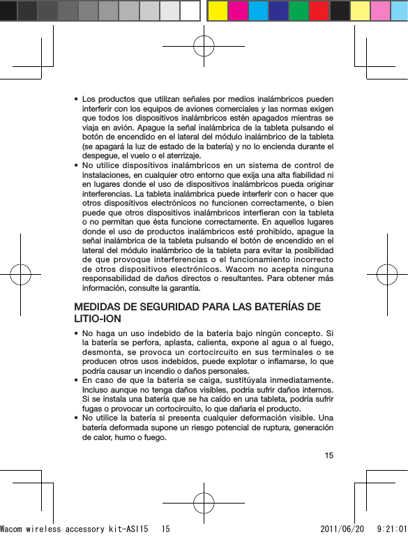 15Los productos que utilizan señales por medios inalámbricos pueden interferir con los equipos de aviones comerciales y las normas exigen que todos los dispositivos inalámbricos estén apagados mientras se viaja en avión. Apague la señal inalámbrica de la tableta pulsando el botón de encendido en el lateral del módulo inalámbrico de la tableta (se apagará la luz de estado de la batería) y no lo encienda durante el despegue, el vuelo o el aterrizaje.No utilice dispositivos inalámbricos en un sistema de control de instalaciones, en cualquier otro entorno que exija una alta ﬁabilidad ni en lugares donde el uso de dispositivos inalámbricos pueda originar interferencias. La tableta inalámbrica puede interferir con o hacer que otros dispositivos electrónicos no funcionen correctamente, o bien puede que otros dispositivos inalámbricos interﬁeran con la tableta o no permitan que ésta funcione correctamente. En aquellos lugares donde el uso de productos inalámbricos esté prohibido, apague la señal inalámbrica de la tableta pulsando el botón de encendido en el lateral del módulo inalámbrico de la tableta para evitar la posibilidad de que provoque interferencias o el funcionamiento incorrecto de otros dispositivos electrónicos. Wacom no acepta ninguna responsabilidad de daños directos o resultantes. Para obtener más información, consulte la garantía.MEDIDAS DE SEGURIDAD PARA LAS BATERÍAS DE LITIO-IONNo haga un uso indebido de la batería bajo ningún concepto. Si la batería se perfora, aplasta, calienta, expone al agua o al fuego, desmonta, se provoca un cortocircuito en sus terminales o se producen otros usos indebidos, puede explotar o inﬂamarse, lo que podría causar un incendio o daños personales.En caso de que la batería se caiga, sustitúyala inmediatamente. Incluso aunque no tenga daños visibles, podría sufrir daños internos. Si se instala una batería que se ha caído en una tableta, podría sufrir fugas o provocar un cortocircuito, lo que dañaría el producto.No utilice la batería si presenta cualquier deformación visible. Una batería deformada supone un riesgo potencial de ruptura, generación de calor, humo o fuego.•••••Wacom wireless accessory kit-ASI15   15 2011/06/20   9:21:01