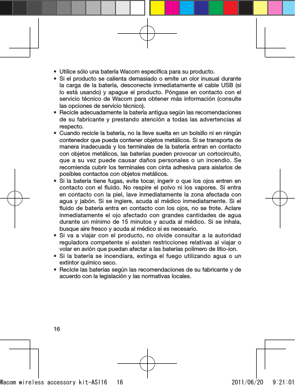 16Utilice sólo una batería Wacom especíﬁca para su producto.Si el producto se calienta demasiado o emite un olor inusual durante la carga de la batería, desconecte inmediatamente el cable USB (si lo está usando) y apague el producto. Póngase en contacto con el servicio técnico de Wacom para obtener más información (consulte las opciones de servicio técnico).Recicle adecuadamente la batería antigua según las recomendaciones de su fabricante y prestando atención a todas las advertencias al respecto.Cuando recicle la batería, no la lleve suelta en un bolsillo ni en ningún contenedor que pueda contener objetos metálicos. Si se transporta de manera inadecuada y los terminales de la batería entran en contacto con objetos metálicos, las baterías pueden provocar un cortocircuito, que a su vez puede causar daños personales o un incendio. Se recomienda cubrir los terminales con cinta adhesiva para aislarlos de posibles contactos con objetos metálicos.Si la batería tiene fugas, evite tocar, ingerir o que los ojos entren en contacto con el fluido. No respire el polvo ni los vapores. Si entra en contacto con la piel, lave inmediatamente la zona afectada con agua y jabón. Si se ingiere, acuda al médico inmediatamente. Si el ﬂuido de batería entra en contacto con los ojos, no se frote. Aclare inmediatamente el ojo afectado con grandes cantidades de agua durante un mínimo de 15 minutos y acuda al médico. Si se inhala, busque aire fresco y acuda al médico si es necesario.Si va a viajar con el producto, no olvide consultar a la autoridad reguladora competente si existen restricciones relativas al viajar o volar en avión que puedan afectar a las baterías polímero de litio-ion.Si la batería se incendiara, extinga el fuego utilizando agua o un extintor químico seco.Recicle las baterías según las recomendaciones de su fabricante y de acuerdo con la legislación y las normativas locales.••••••••Wacom wireless accessory kit-ASI16   16 2011/06/20   9:21:01