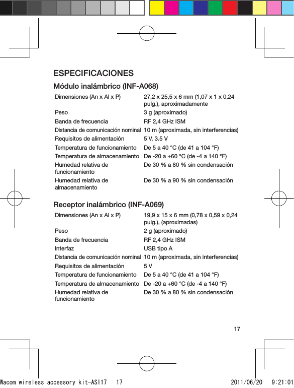 17ESPECIFICACIONESMódulo inalámbrico (INF-A068)Dimensiones (An x Al x P)  27,2 x 25,5 x 6 mm (1,07 x 1 x 0,24 pulg.), aproximadamentePeso 3 g (aproximado)Banda de frecuencia RF 2,4 GHz ISMDistancia de comunicación nominal10 m (aproximada, sin interferencias)Requisitos de alimentación 5 V, 3.5 VTemperatura de funcionamiento De 5 a 40 °C (de 41 a 104 °F)Temperatura de almacenamiento De -20 a +60 °C (de -4 a 140 °F)Humedad relativa de funcionamientoDe 30 % a 80 % sin condensaciónHumedad relativa de almacenamientoDe 30 % a 90 % sin condensaciónReceptor inalámbrico (INF-A069)Dimensiones (An x Al x P) 19,9 x 15 x 6 mm (0,78 x 0,59 x 0,24 pulg.), (aproximadas)Peso 2 g (aproximado)Banda de frecuencia RF 2,4 GHz ISMInterfaz USB tipo ADistancia de comunicación nominal10 m (aproximada, sin interferencias)Requisitos de alimentación 5 VTemperatura de funcionamiento De 5 a 40 °C (de 41 a 104 °F)Temperatura de almacenamiento De -20 a +60 °C (de -4 a 140 °F)Humedad relativa de funcionamientoDe 30 % a 80 % sin condensaciónWacom wireless accessory kit-ASI17   17 2011/06/20   9:21:01