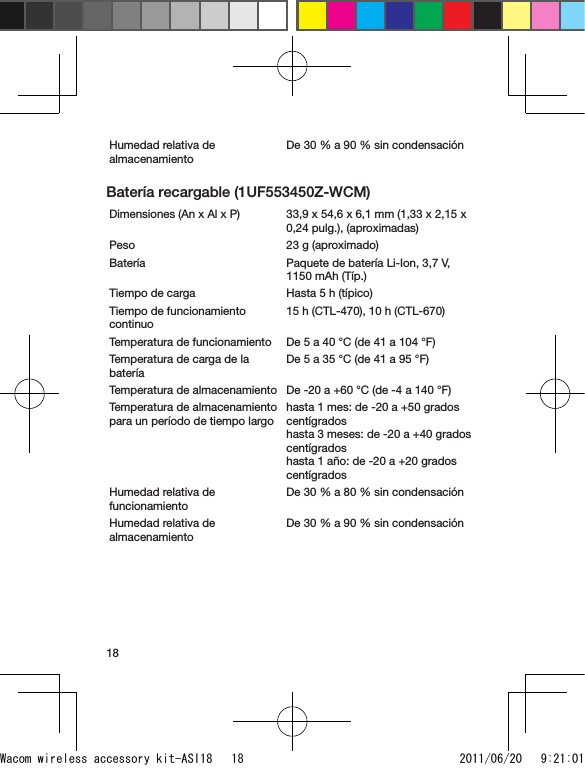 18Humedad relativa de almacenamientoDe 30 % a 90 % sin condensaciónBatería recargable (1UF553450Z-WCM)Dimensiones (An x Al x P) 33,9 x 54,6 x 6,1 mm (1,33 x 2,15 x 0,24 pulg.), (aproximadas)Peso 23 g (aproximado)Batería Paquete de batería Li-Ion, 3,7 V, 1150 mAh (Típ.)Tiempo de carga Hasta 5 h (típico)Tiempo de funcionamiento continuo15 h (CTL-470), 10 h (CTL-670)Temperatura de funcionamiento De 5 a 40 °C (de 41 a 104 °F)Temperatura de carga de la bateríaDe 5 a 35 °C (de 41 a 95 °F)Temperatura de almacenamiento De -20 a +60 °C (de -4 a 140 °F)Temperatura de almacenamiento para un período de tiempo largohasta 1 mes: de -20 a +50 grados centígrados  hasta 3 meses: de -20 a +40 grados centígrados  hasta 1 año: de -20 a +20 grados centígrados Humedad relativa de funcionamientoDe 30 % a 80 % sin condensaciónHumedad relativa de almacenamientoDe 30 % a 90 % sin condensaciónWacom wireless accessory kit-ASI18   18 2011/06/20   9:21:01