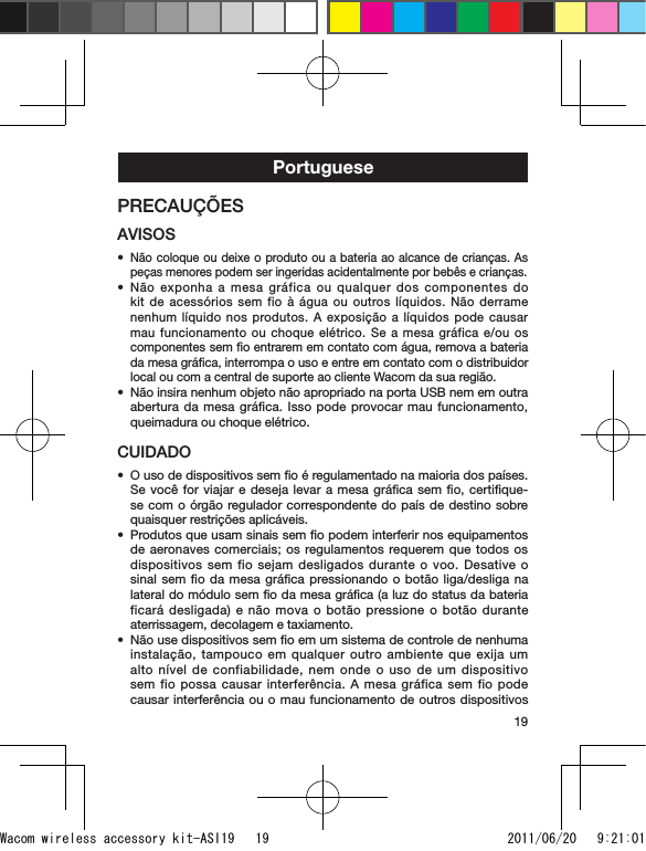 19PortuguesePRECAUÇÕESAVISOSNão coloque ou deixe o produto ou a bateria ao alcance de crianças. As peças menores podem ser ingeridas acidentalmente por bebês e crianças.Não exponha a mesa gráfica ou qualquer dos componentes do kit de acessórios sem fio à água ou outros líquidos. Não derrame nenhum líquido nos produtos. A exposição a líquidos pode causar mau funcionamento ou choque elétrico. Se a mesa gráfica e/ou os componentes sem ﬁo entrarem em contato com água, remova a bateria da mesa gráﬁca, interrompa o uso e entre em contato com o distribuidor local ou com a central de suporte ao cliente Wacom da sua região.Não insira nenhum objeto não apropriado na porta USB nem em outra abertura da mesa gráﬁca. Isso pode provocar mau funcionamento, queimadura ou choque elétrico.CUIDADOO uso de dispositivos sem ﬁo é regulamentado na maioria dos países. Se você for viajar e deseja levar a mesa gráﬁca sem ﬁo, certiﬁque-se com o órgão regulador correspondente do país de destino sobre quaisquer restrições aplicáveis.Produtos que usam sinais sem ﬁo podem interferir nos equipamentos de aeronaves comerciais; os regulamentos requerem que todos os dispositivos sem fio sejam desligados durante o voo. Desative o sinal sem ﬁo da mesa gráﬁca pressionando o botão liga/desliga na lateral do módulo sem ﬁo da mesa gráﬁca (a luz do status da bateria ficará desligada) e não mova o botão pressione o botão durante aterrissagem, decolagem e taxiamento.Não use dispositivos sem ﬁo em um sistema de controle de nenhuma instalação, tampouco em qualquer outro ambiente que exija um alto nível de confiabilidade, nem onde o uso de um dispositivo sem fio possa causar interferência. A mesa gráfica sem fio pode causar interferência ou o mau funcionamento de outros dispositivos ••••••Wacom wireless accessory kit-ASI19   19 2011/06/20   9:21:01