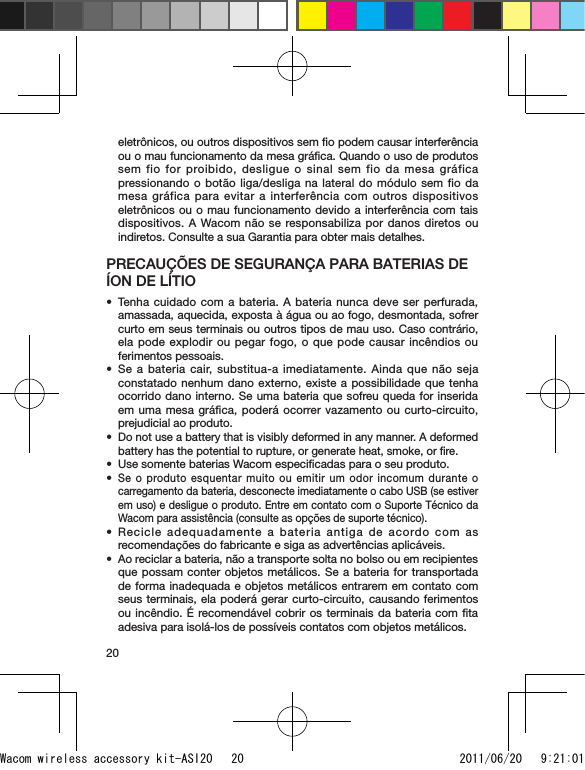 20eletrônicos, ou outros dispositivos sem ﬁo podem causar interferência ou o mau funcionamento da mesa gráﬁca. Quando o uso de produtos sem fio for proibido, desligue o sinal sem fio da mesa gráfica pressionando o botão liga/desliga na lateral do módulo sem fio da mesa gráfica para evitar a interferência com outros dispositivos eletrônicos ou o mau funcionamento devido a interferência com tais dispositivos. A Wacom não se responsabiliza por danos diretos ou indiretos. Consulte a sua Garantia para obter mais detalhes.PRECAUÇÕES DE SEGURANÇA PARA BATERIAS DE ÍON DE LÍTIOTenha cuidado com a bateria. A bateria nunca deve ser perfurada, amassada, aquecida, exposta à água ou ao fogo, desmontada, sofrer curto em seus terminais ou outros tipos de mau uso. Caso contrário, ela pode explodir ou pegar fogo, o que pode causar incêndios ou ferimentos pessoais.Se a bateria cair, substitua-a imediatamente. Ainda que não seja constatado nenhum dano externo, existe a possibilidade que tenha ocorrido dano interno. Se uma bateria que sofreu queda for inserida em uma mesa gráﬁca, poderá ocorrer vazamento ou curto-circuito, prejudicial ao produto.Do not use a battery that is visibly deformed in any manner. A deformed battery has the potential to rupture, or generate heat, smoke, or ﬁre.Use somente baterias Wacom especiﬁcadas para o seu produto.Se o produto esquentar muito ou emitir um odor incomum durante o carregamento da bateria, desconecte imediatamente o cabo USB (se estiver em uso) e desligue o produto. Entre em contato com o Suporte Técnico da Wacom para assistência (consulte as opções de suporte técnico).Recicle adequadamente a bateria antiga de acordo com as recomendações do fabricante e siga as advertências aplicáveis. Ao reciclar a bateria, não a transporte solta no bolso ou em recipientes que possam conter objetos metálicos. Se a bateria for transportada de forma inadequada e objetos metálicos entrarem em contato com seus terminais, ela poderá gerar curto-circuito, causando ferimentos ou incêndio. É recomendável cobrir os terminais da bateria com ﬁta adesiva para isolá-los de possíveis contatos com objetos metálicos.•••••••Wacom wireless accessory kit-ASI20   20 2011/06/20   9:21:01