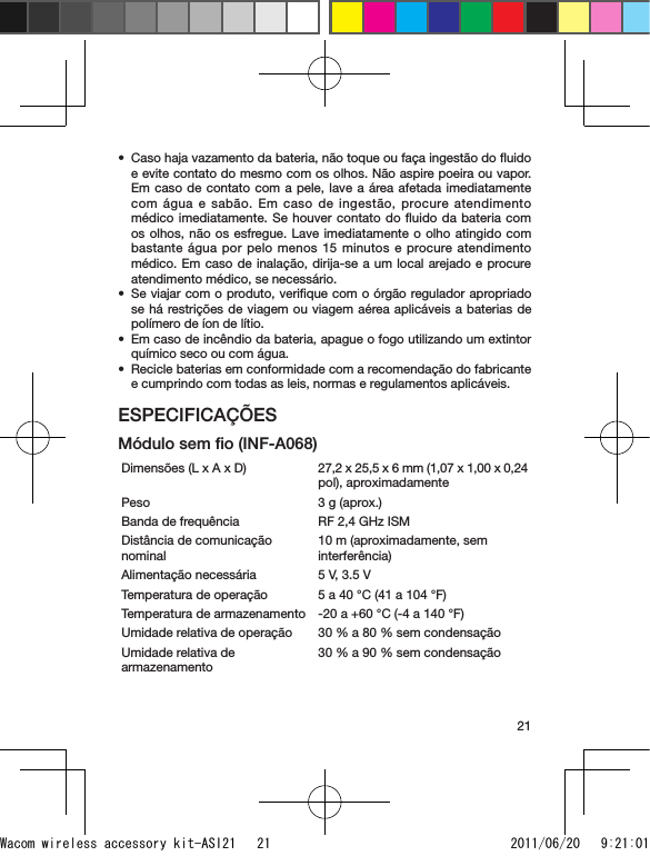 21Caso haja vazamento da bateria, não toque ou faça ingestão do ﬂuido e evite contato do mesmo com os olhos. Não aspire poeira ou vapor. Em caso de contato com a pele, lave a área afetada imediatamente com água e sabão. Em caso de ingestão, procure atendimento médico imediatamente. Se houver contato do ﬂuido da bateria com os olhos, não os esfregue. Lave imediatamente o olho atingido com bastante água por pelo menos 15 minutos e procure atendimento médico. Em caso de inalação, dirija-se a um local arejado e procure atendimento médico, se necessário.Se viajar com o produto, veriﬁque com o órgão regulador apropriado se há restrições de viagem ou viagem aérea aplicáveis a baterias de polímero de íon de lítio.Em caso de incêndio da bateria, apague o fogo utilizando um extintor químico seco ou com água.Recicle baterias em conformidade com a recomendação do fabricante e cumprindo com todas as leis, normas e regulamentos aplicáveis.ESPECIFICAÇÕESMódulo sem ﬁo (INF-A068)Dimensões (L x A x D)  27,2 x 25,5 x 6 mm (1,07 x 1,00 x 0,24 pol), aproximadamentePeso 3 g (aprox.)Banda de frequência RF 2,4 GHz ISMDistância de comunicação nominal10 m (aproximadamente, sem interferência)Alimentação necessária 5 V, 3.5 VTemperatura de operação 5 a 40 °C (41 a 104 °F)Temperatura de armazenamento -20 a +60 °C (-4 a 140 °F)Umidade relativa de operação 30 % a 80 % sem condensaçãoUmidade relativa de armazenamento30 % a 90 % sem condensação••••Wacom wireless accessory kit-ASI21   21 2011/06/20   9:21:01