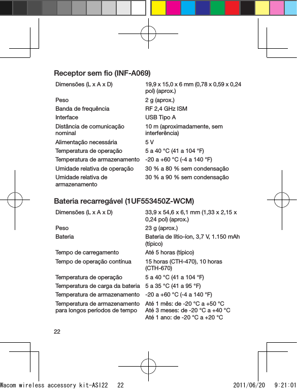 22Receptor sem ﬁo (INF-A069)Dimensões (L x A x D) 19,9 x 15,0 x 6 mm (0,78 x 0,59 x 0,24 pol) (aprox.)Peso 2 g (aprox.)Banda de frequência RF 2,4 GHz ISMInterface USB Tipo ADistância de comunicação nominal10 m (aproximadamente, sem interferência)Alimentação necessária 5 VTemperatura de operação 5 a 40 °C (41 a 104 °F)Temperatura de armazenamento -20 a +60 °C (-4 a 140 °F)Umidade relativa de operação 30 % a 80 % sem condensaçãoUmidade relativa de armazenamento30 % a 90 % sem condensaçãoBateria recarregável (1UF553450Z-WCM)Dimensões (L x A x D)  33,9 x 54,6 x 6,1 mm (1,33 x 2,15 x 0,24 pol) (aprox.)Peso 23 g (aprox.)Bateria Bateria de lítio-íon, 3,7 V, 1.150 mAh (típico)Tempo de carregamento Até 5 horas (típico)Tempo de operação contínua 15 horas (CTH-470), 10 horas (CTH-670)Temperatura de operação 5 a 40 °C (41 a 104 °F)Temperatura de carga da bateria 5 a 35 °C (41 a 95 °F)Temperatura de armazenamento -20 a +60 °C (-4 a 140 °F)Temperatura de armazenamento para longos períodos de tempoAté 1 mês: de -20 °C a +50 °C Até 3 meses: de -20 °C a +40 °C Até 1 ano: de -20 °C a +20 °CWacom wireless accessory kit-ASI22   22 2011/06/20   9:21:01