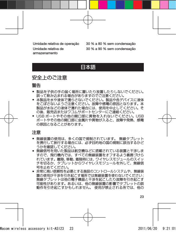 23Umidade relativa de operação 30 % a 80 % sem condensaçãoUmidade relativa de armazenamento30 % a 90 % sem condensação日本語安全上のご注意警告製品を子供の手の届く場所に置いたり放置したりしないでください。誤って飲み込まれる場合がありますのでご注意ください。本製品を水や液体で濡らさないでください。製品や各デバイスに液体をこぼさないようご注意ください。故障や感電の原因となります。本製品が水などの液体で濡れた場合には、使用を中止してください。その後、販売店またはワコムサポートセンターにご連絡ください。USB ポートやその他の開口部に異物を入れないでください。USB ポートやその他の開口部に金属片や異物が入ると、故障や発熱、感電の原因となることがあります。注意無線装置の使用は、多くの国で規制されています。 無線タブレットを携行して旅行する場合には、必ず目的地の国の規制に該当するかどうかを確認してください。無線信号を用いた製品は航空機などに搭載されている装置と干渉しますので、飛行機内では、すべての無線装置をオフするよう義務づけられています。離陸、移動、着陸時には、 ワイヤレスモジュールのスイッチを切るか、タブレットからワイヤレスモジュールを外して、無線信号を止めてください。非常に高い信頼性を必要とする施設のコントロールシステムや、無線装置の使用が干渉を引き起こす場所では無線装置を使わないでください ; 無線タブレットは他の電子機器と干渉を起こしたり故障を引き起こす可能性があります。あるいは、他の無線装置の影響でタブレットの誤動作を引き起こすかもしれません。 使用が禁止される所では、他の••••••Wacom wireless accessory kit-ASI23   23 2011/06/20   9:21:01