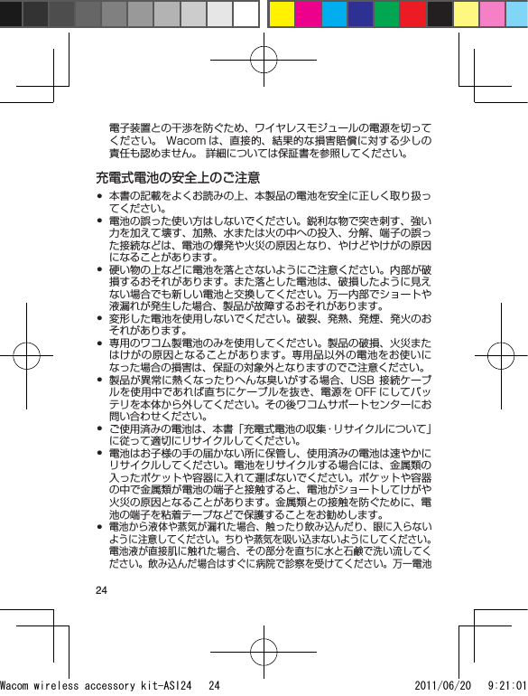 24電子装置との干渉を防ぐため、ワイヤレスモジュールの電源を切ってください。 Wacom は、直接的、結果的な損害賠償に対する少しの責任も認めません。 詳細については保証書を参照してください。充電式電池の安全上のご注意本書の記載をよくお読みの上、本製品の電池を安全に正しく取り扱ってください。電池の誤った使い方はしないでください。鋭利な物で突き刺す、強い力を加えて壊す、加熱、水または火の中への投入、分解、端子の誤った接続などは、電池の爆発や火災の原因となり、やけどやけがの原因になることがあります。硬い物の上などに電池を落とさないようにご注意ください。内部が破損するおそれがあります。また落とした電池は、破損したように見えない場合でも新しい電池と交換してください。万一内部でショートや液漏れが発生した場合、製品が故障するおそれがあります。変形した電池を使用しないでください。破裂、発熱、発煙、発火のおそれがあります。専用のワコム製電池のみを使用してください。製品の破損、火災またはけがの原因となることがあります。専用品以外の電池をお使いになった場合の損害は、保証の対象外となりますのでご注意ください。製品が異常に熱くなったりへんな臭いがする場合、USB 接続ケーブルを使用中であれば直ちにケーブルを抜き、電源を OFF にしてバッテリを本体から外してください。その後ワコムサポートセンターにお問い合わせください。ご使用済みの電池は、本書「充電式電池の収集・リサイクルについて」に従って適切にリサイクルしてください。電池はお子様の手の届かない所に保管し、使用済みの電池は速やかにリサイクルしてください。電池をリサイクルする場合には、金属類の入ったポケットや容器に入れて運ばないでください。ポケットや容器の中で金属類が電池の端子と接触すると、電池がショートしてけがや火災の原因となることがあります。金属類との接触を防ぐために、電池の端子を粘着テープなどで保護することをお勧めします。電池から液体や蒸気が漏れた場合、触ったり飲み込んだり、眼に入らないように注意してください。ちりや蒸気を吸い込まないようにしてください。電池液が直接肌に触れた場合、その部分を直ちに水と石鹸で洗い流してください。飲み込んだ場合はすぐに病院で診察を受けてください。万一電池•••••••••Wacom wireless accessory kit-ASI24   24 2011/06/20   9:21:01