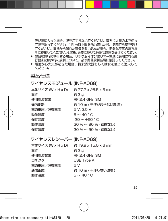 25液が眼に入った場合、眼をこすらないでください。直ちに大量の水を使って眼を洗ってください。15  分以上眼を洗い流した後、病院で診察を受けてください。電池から漏れた蒸気を吸い込んだ場合、新鮮な空気のある場所に移動してください。その後、必要に応じて病院で診察を受けてください。製品を旅行に携行する場合、リチウムイオンポリマー電池に適用される飛行機または旅行の規制について、必ず関係規制当局に確認してください。電池から火災が起きた場合、粉末消火器もしくは水を使って消火してください。製品仕様ワイヤレスモジュール (INF-A068)本体サイズ (W x H x D) 約 27.2 x 25.5 x 6 mm重さ 約 3 g使用周波数帯 RF 2.4 GHz ISM通信距離 約 10 m ( 干渉が起きない環境 )電源電圧／消費電流 5 V, 3.5 V動作温度 5 ～ 40 °C保存温度 -20 ～ +60 °C動作湿度 30 % ～ 80 % （結露なし）保存湿度 30 % ～ 90 % （結露なし）ワイヤレスレシーバー (INF-A069)本体サイズ (W x H x D) 約 19.9 x 15.0 x 6 mm重さ 約 2 g使用周波数帯 RF 2.4 GHz ISMコネクタ USB Type A電源電圧／消費電流 5 V通信距離 約 10 m ( 干渉しない環境 )動作温度 5 ～ 40 °C••Wacom wireless accessory kit-ASI25   25 2011/06/20   9:21:01