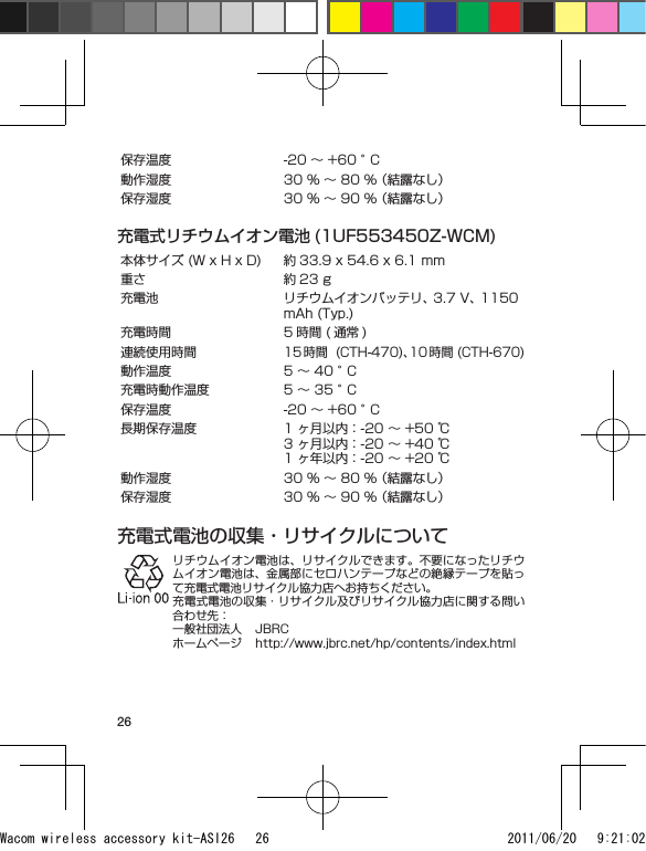 26保存温度 -20 ～ +60 °C動作湿度 30 % ～ 80 % （結露なし）保存湿度 30 % ～ 90 % （結露なし）充電式リチウムイオン電池 (1UF553450Z-WCM)本体サイズ (W x H x D) 約 33.9 x 54.6 x 6.1 mm重さ 約 23 g充電池 リチウムイオンバッテリ、 3.7 V、 1150 mAh (Typ.)充電時間 5 時間 ( 通常 )連続使用時間15時間  (CTH-470)、10 時間 (CTH-670)動作温度 5 ～ 40 °C充電時動作温度 5 ～ 35 °C保存温度 -20 ～ +60 °C長期保存温度 1 ヶ月以内：-20 ～ +50 ℃3 ヶ月以内：-20 ～ +40 ℃1 ヶ年以内：-20 ～ +20 ℃動作湿度 30 % ～ 80 % （結露なし）保存湿度 30 % ～ 90 % （結露なし）充電式電池の収集・リサイクルについてリチウムイオン電池は、リサイクルできます。不要になったリチウムイオン電池は、金属部にセロハンテープなどの絶縁テープを貼って充電式電池リサイクル協力店へお持ちください。充電式電池の収集・リサイクル及びリサイクル協力店に関する問い合わせ先：一般社団法人  JBRCホームページ  http://www.jbrc.net/hp/contents/index.htmlWacom wireless accessory kit-ASI26   26 2011/06/20   9:21:02