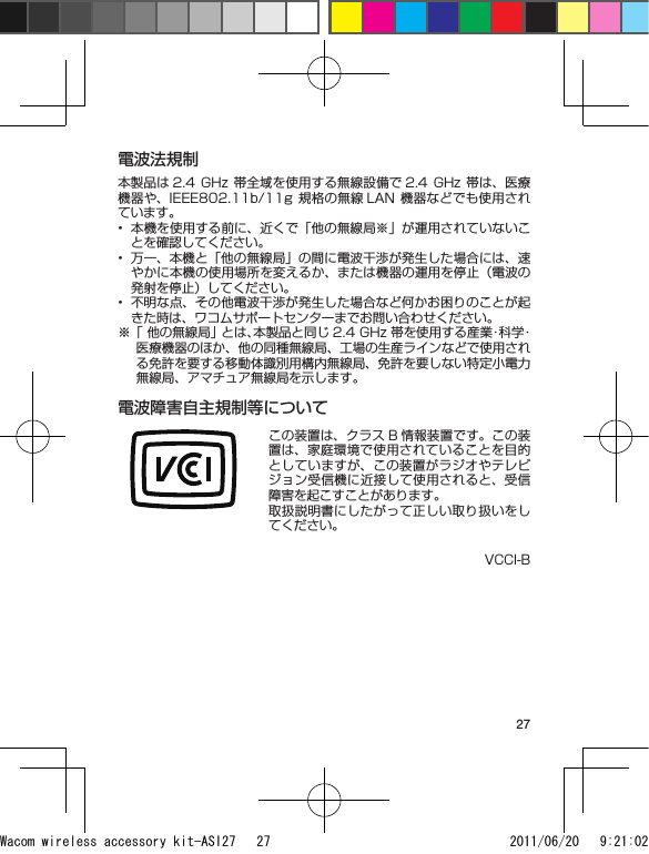 27電波法規制本製品は 2.4  GHz  帯全域を使用する無線設備で 2.4  GHz  帯は、医療機器や、IEEE802.11b/11g 規格の無線 LAN 機器などでも使用されています。本機を使用する前に、近くで「他の無線局※」が運用されていないことを確認してください。万一、本機と「他の無線局」の間に電波干渉が発生した場合には、速やかに本機の使用場所を変えるか、または機器の運用を停止（電波の発射を停止）してください。不明な点、その他電波干渉が発生した場合など何かお困りのことが起きた時は、ワコムサポートセンターまでお問い合わせください。※ 「 他の無線局」とは、本製品と同じ 2.4 GHz 帯を使用する産業・科学・医療機器のほか、他の同種無線局、工場の生産ラインなどで使用される免許を要する移動体識別用構内無線局、免許を要しない特定小電力無線局、アマチュア無線局を示します。電波障害自主規制等についてこの装置は、クラス B 情報装置です。この装置は、家庭環境で使用されていることを目的としていますが、この装置がラジオやテレビジョン受信機に近接して使用されると、受信障害を起こすことがあります。取扱説明書にしたがって正しい取り扱いをしてください。VCCI-B•••Wacom wireless accessory kit-ASI27   27 2011/06/20   9:21:02