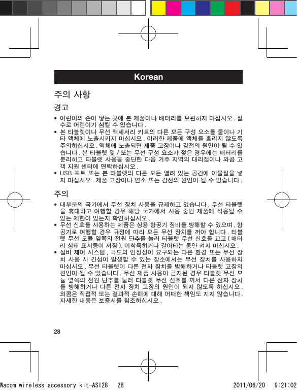 28Korean주의 사항경고어린이의 손이 닿는 곳에 본 제품이나 배터리를 보관하지 마십시오 . 실수로 어린이가 삼킬 수 있습니다 .본 타블렛이나 무선 액세서리 키트의 다른 모든 구성 요소를 물이나 기타 액체에 노출시키지 마십시오 . 이러한 제품에 액체를 흘리지 않도록 주의하십시오 . 액체에 노출되면 제품 고장이나 감전의 원인이 될 수 있습니다 . 본 타블렛 및 / 또는 무선 구성 요소가 젖은 경우에는 배터리를 분리하고 타블렛 사용을 중단한 다음 거주 지역의 대리점이나 와콤 고객 지원 센터에 연락하십시오 .USB 포트 또는 본 타블렛의 다른 모든 열려 있는 공간에 이물질을 넣지 마십시오 . 제품 고장이나 연소 또는 감전의 원인이 될 수 있습니다 .주의대부분의 국가에서 무선 장치 사용을 규제하고 있습니다 . 무선 타블렛을 휴대하고  여행할  경우  해당  국가에서 사용  중인  제품에 적용될  수 있는 제한이 있는지 확인하십시오 .무선 신호를 사용하는 제품은 상용 항공기 장비를 방해할 수 있으며 , 항공기로 여행할 경우 규정에  따라 모든 무선  장치를  꺼야 합니다 . 타블렛 무선 모듈 옆쪽의 전원 단추를 눌러 타블렛 무선 신호를 끄고 ( 배터리 상태 표시등이 꺼짐 ), 이착륙하거나 갈아타는 동안 켜지 마십시오 .설비 제어 시스템 , 극도의 안정성이 요구되는 다른 환경 또는 무선 장치 사용  시  간섭이  발생할  수 있는  장소에서는  무선 장치를  사용하지 마십시오 . 무선 타블렛이 다른 전자 장치를 방해하거나 타블렛 고장의 원인이 될 수 있습니다 . 무선 제품 사용이 금지된 경우 타블렛 무선 모듈 옆쪽의 전원 단추를 눌러 타블렛 무선 신호를 꺼서 다른 전자 장치를 방해하거나  다른 전자  장치 고장의  원인이 되지  않도록 하십시오 . 와콤은 직접적 또는 결과적 손해에 대해 어떠한 책임도 지지 않습니다 . 자세한 내용은 보증서를 참조하십시오 .••••••Wacom wireless accessory kit-ASI28   28 2011/06/20   9:21:02