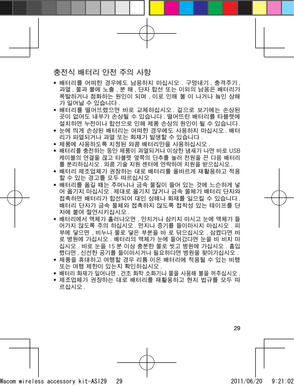 29충전식 배터리 안전 주의 사항배터리를 어떠한  경우에도 남용하지  마십시오 .  구멍내기 , 충격주기 , 과열 , 물과 불에 노출 , 분 해 , 단자 합선 또는 이외의 남용은 배터리가 폭발하거나 점화하는 원인이 되며 , 이로 인해 불 이 나거나 눀인 상해가 일어날 수 있습니다 .배터리를 떨어뜨렸으면 바로  교체하십시오 .  겉으로 보기에는  손상된 곳이 없어도 내부가 손상될 수 있습니다 . 떨어뜨린 배터리를 타블렛에 설치하면 누전이나 합선으로 인해 제품 손상의 원인이 될 수 있습니다 .눈에 띄게 손상된 배터리는 어떠한 경우에도 사용하지 마십시오 . 배터리가 파열되거나 과열 또는 화재가 발생할 수 있습니다 .제품에 사용하도록 지정된 와콤 배터리만을 사용하십시오 .배터리를 충전하는 동안 제품이 과열되거나 이상한 냄새가 나면 바로 USB 케이블의 연결을 끊고 타블렛 옆쪽의 단추를 눌러 전원을 끈 다음 배터리를 분리하십시오 . 와콤 기술 지원 센터에 연락하여 지원을 받으십시오 .배터리 제조업체가 권장하는 대로 배터리를 올바르게 재활용하고 적용할 수 있는 경고를 모두 따르십시오 .배터리를 옮길 때는 주머니나 금속 물질이 들어 있는 것에 느슨하게 넣어 옮기지 마십시오 . 제대로 옮기지 않거나 금속 물체가 배터리 단자와 접촉하면 배터리가 합선되어 대인 상해나 화재를 일으킬 수 있습니다 . 배터리 단자가 금속 물체와 접촉하지 않도록 접착성 있는 테이프를 단자에 붙여 절연시키십시오 .배터리에서 액체가 흘러나오면 , 만지거나 삼키지 마시고 눈에 액체가 들어가지 않도록 주의 하십시오 . 먼지나 증기를 들이마시지 마십시오 . 피부에 닿으면 , 비누나 물로 닿은 부분을 바 로 닦으십시오 . 삼켰다면 바로 병원에 가십시오 . 배터리의 액체가 눈에 들어갔다면 눈을 비 비지 마십시오 . 바로 눈을 15 분 이상 충분한 물로 씻고 병원에 가십시오 . 흡입했다면 , 신선한 공기를 들이마시거나 필요하다면 병원을 찾아가십시오 .제품을 휴대하고 여행할 경우 리튬 이온 배터리에 적용될 수 있는 비행 또는 여행 제한이 있는지 확인하십시오 .배터리 화재가 일어나면 , 건조 화학 소화기나 물을 사용해 불을 꺼주십시오 .제조업체가 권장하는 대로  배터리를 재활용하고 현지  법규를 모두 따르십시오 .•••••••••••Wacom wireless accessory kit-ASI29   29 2011/06/20   9:21:02