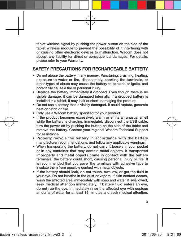 3tablet wireless signal by pushing the power button on the side of the tablet wireless module to prevent the possibility of it interfering with or causing other electronic devices to malfunction. Wacom does not accept any liability for direct or consequential damages. For details, please refer to your Warranty.SAFETY PRECAUTIONS FOR RECHARGEABLE BATTERYDo not abuse the battery in any manner. Puncturing, crushing, heating, exposure to water or fire, disassembly, shorting the terminals, or other types of abuse may cause the battery to explode or ignite, and potentially cause a ﬁre or personal injury.Replace the battery immediately if dropped. Even though there is no visible damage, it can be damaged internally. If a dropped battery is installed in a tablet, it may leak or short, damaging the product.Do not use a battery that is visibly damaged. It could rupture, generate heat or catch on ﬁre. Only use a Wacom battery speciﬁed for your product.If the product becomes excessively warm or emits an unusual smell while the battery is charging, immediately disconnect the USB cable, turn the power off by pushing the button on the side of the tablet and remove the battery. Contact your regional Wacom Technical Support for assistance.Properly recycle the battery in accordance with the battery manufacturer recommendations, and follow any applicable warnings.When transporting the battery, do not carry it loosely in your pocket or in any container that may contain metal objects. If transported improperly and metal objects come in contact with the battery terminals, the battery could short, causing personal injury or ﬁre. It is recommended that you cover the terminals with adhesive tape to insulate them from possible contact with metal objects.If the battery should leak, do not touch, swallow, or get the ﬂuid in your eye. Do not breathe in the dust or vapors. If skin contact occurs, wash the affected area immediately with soap and water. If swallowed, seek medical attention immediately. If battery fluid enters an eye, do not rub the eye. Immediately rinse the affected eye with copious amounts of water for at least 15 minutes and seek medical attention. ••••••••Wacom wireless accessory kit-ASI3   3 2011/06/20   9:21:00