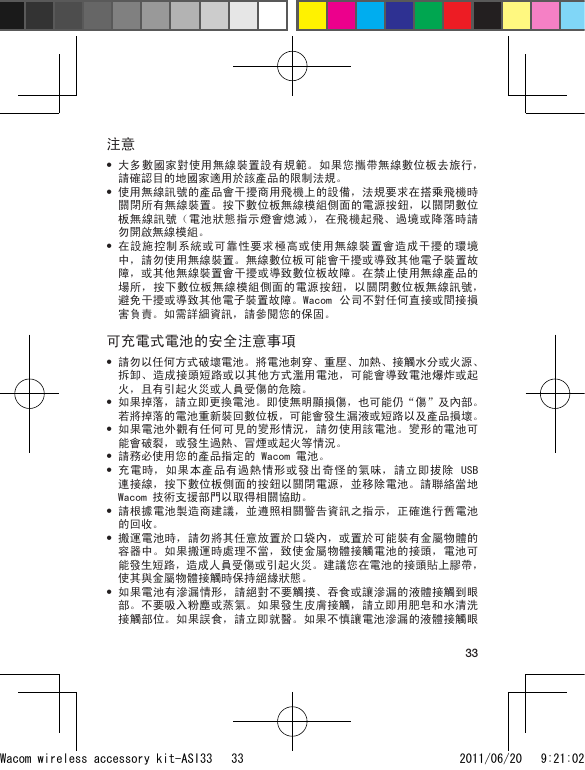 33注意大多數國家對使用無線裝置設有規範。如果您攜帶無線數位板去旅行，請確認目的地國家適用於該產品的限制法規。使用無線訊號的產品會干擾商用飛機上的設備，法規要求在搭乘飛機時關閉所有無線裝置。按下數位板無線模組側面的電源按鈕，以關閉數位板無線訊號（電池狀態指示燈會熄滅），在飛機起飛、過境或降落時請勿開啟無線模組。在設施控制系統或可靠性要求極高或使用無線裝置會造成干擾的環境中，請勿使用無線裝置。無線數位板可能會干擾或導致其他電子裝置故障，或其他無線裝置會干擾或導致數位板故障。在禁止使用無線產品的場所，按下數位板無線模組側面的電源按鈕，以關閉數位板無線訊號，避免干擾或導致其他電子裝置故障。Wacom  公司不對任何直接或間接損害負責。如需詳細資訊，請參閱您的保固。可充電式電池的安全注意事項請勿以任何方式破壞電池。將電池刺穿、重壓、加熱、接觸水分或火源、拆卸、造成接頭短路或以其他方式濫用電池，可能會導致電池爆炸或起火，且有引起火災或人員受傷的危險。如果掉落，請立即更換電池。即使無明顯損傷，也可能仍“傷”及內部。若將掉落的電池重新裝回數位板，可能會發生漏液或短路以及產品損壞。如果電池外觀有任何可見的變形情況，請勿使用該電池。變形的電池可能會破裂，或發生過熱、冒煙或起火等情況。請務必使用您的產品指定的 Wacom 電池。充電時，如果本產品有過熱情形或發出奇怪的氣味，請立即拔除 USB 連接線，按下數位板側面的按鈕以關閉電源，並移除電池。請聯絡當地  Wacom 技術支援部門以取得相關協助。請根據電池製造商建議，並遵照相關警告資訊之指示，正確進行舊電池的回收。搬運電池時，請勿將其任意放置於口袋內，或置於可能裝有金屬物體的容器中。如果搬運時處理不當，致使金屬物體接觸電池的接頭，電池可能發生短路，造成人員受傷或引起火災。建議您在電池的接頭貼上膠帶，使其與金屬物體接觸時保持絕緣狀態。如果電池有滲漏情形，請絕對不要觸摸、吞食或讓滲漏的液體接觸到眼部。不要吸入粉塵或蒸氣。如果發生皮膚接觸，請立即用肥皂和水清洗接觸部位。如果誤食，請立即就醫。如果不慎讓電池滲漏的液體接觸眼•••••••••••Wacom wireless accessory kit-ASI33   33 2011/06/20   9:21:02