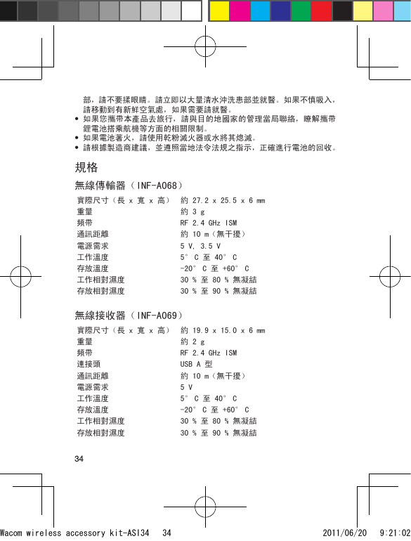 34部，請不要揉眼睛。請立即以大量清水沖洗患部並就醫。如果不慎吸入，請移動到有新鮮空氣處，如果需要請就醫。如果您攜帶本產品去旅行，請與目的地國家的管理當局聯絡，瞭解攜帶鋰電池搭乘航機等方面的相關限制。如果電池著火，請使用乾粉滅火器或水將其熄滅。請根據製造商建議，並遵照當地法令法規之指示，正確進行電池的回收。規格無線傳輸器（INF-A068）實際尺寸（長 x 寬 x 高） 約 27.2 x 25.5 x 6 mm重量 約 3 g頻帶 RF 2.4 GHz ISM通訊距離 約 10 m（無干擾）電源需求 5 V, 3.5 V工作溫度 5° C 至 40° C存放溫度 -20° C 至 +60° C工作相對濕度 30 % 至 80 % 無凝結存放相對濕度 30 % 至 90 % 無凝結無線接收器（INF-A069）實際尺寸（長 x 寬 x 高） 約 19.9 x 15.0 x 6 mm重量 約 2 g頻帶 RF 2.4 GHz ISM連接頭 USB A 型通訊距離 約 10 m（無干擾）電源需求 5 V工作溫度 5° C 至 40° C存放溫度 -20° C 至 +60° C工作相對濕度 30 % 至 80 % 無凝結存放相對濕度 30 % 至 90 % 無凝結•••Wacom wireless accessory kit-ASI34   34 2011/06/20   9:21:02