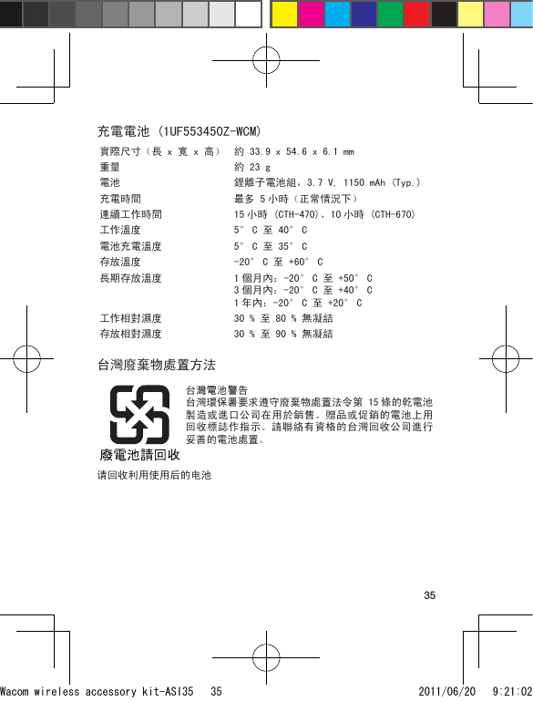 35充電電池 (1UF553450Z-WCM)實際尺寸（長 x 寬 x 高） 約 33.9 x 54.6 x 6.1 mm重量 約 23 g電池 鋰離子電池組，3.7 V, 1150 mAh (Typ.)充電時間 最多 5 小時（正常情況下）連續工作時間 15 小時 (CTH-470)、 10 小時 (CTH-670)工作溫度 5° C 至 40° C電池充電溫度 5° C 至 35° C存放溫度 -20° C 至 +60° C長期存放溫度 1 個月內：-20° C 至 +50° C 3 個月內：-20° C 至 +40° C 1 年內：-20° C 至 +20° C工作相對濕度 30 % 至 80 % 無凝結存放相對濕度 30 % 至 90 % 無凝結台灣廢棄物處置方法台灣電池警告台灣環保署要求遵守廢棄物處置法令第 15 條的乾電池製造或進口公司在用於銷售、贈品或促銷的電池上用回收標誌作指示。請聯絡有資格的台灣回收公司進行妥善的電池處置。请回收利用使用后的电池Wacom wireless accessory kit-ASI35   35 2011/06/20   9:21:02