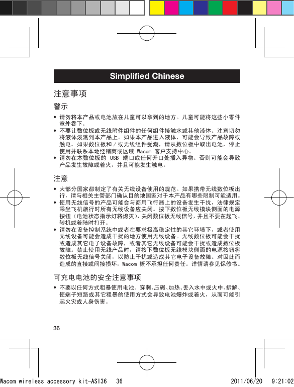 36Simpliﬁed Chinese注意事项警示请勿将本产品或电池放在儿童可以拿到的地方。儿童可能将这些小零件意外吞下。不要让数位板或无线附件组件的任何组件接触水或其他液体。注意切勿将液体泼溅到本产品上。如果本产品进入液体，可能会导致产品故障或触电。如果数位板和 / 或无线组件受潮，请从数位板中取出电池，停止使用并联系本地经销商或区域 Wacom 客户支持中心。请勿在本数位板的 USB  端口或任何开口处插入异物。否则可能会导致产品发生故障或着火，并且可能发生触电。注意大部分国家都制定了有关无线设备使用的规范。如果携带无线数位板出行，请与相关主管部门确认目的地国家对于本产品有哪些限制可能适用。使用无线信号的产品可能会与商用飞行器上的设备发生干扰，法律规定乘坐飞机旅行时所有无线设备应关闭。按下数位板无线模块侧面的电源按钮（电池状态指示灯将熄灭），关闭数位板无线信号，并且不要在起飞、转机或着陆时打开。请勿在设备控制系统中或者在要求极高稳定性的其它环境下，或者使用无线设备可能会造成干扰的地方使用无线设备。无线数位板可能会干扰或造成其它电子设备故障，或者其它无线设备可能会干扰或造成数位板故障。禁止使用无线产品时，请按下数位板无线模块侧面的电源按钮将数位板无线信号关闭，以防止干扰或造成其它电子设备故障。对因此而造成的直接或间接损坏，Wacom 概不承担任何责任。详情请参见保修书。可充电电池的安全注意事项不要以任何方式粗暴使用电池。穿刺、压碾、加热、丢入水中或火中、拆解、使端子短路或其它粗暴的使用方式会导致电池爆炸或着火，从而可能引起火灾或人身伤害。•••••••Wacom wireless accessory kit-ASI36   36 2011/06/20   9:21:02