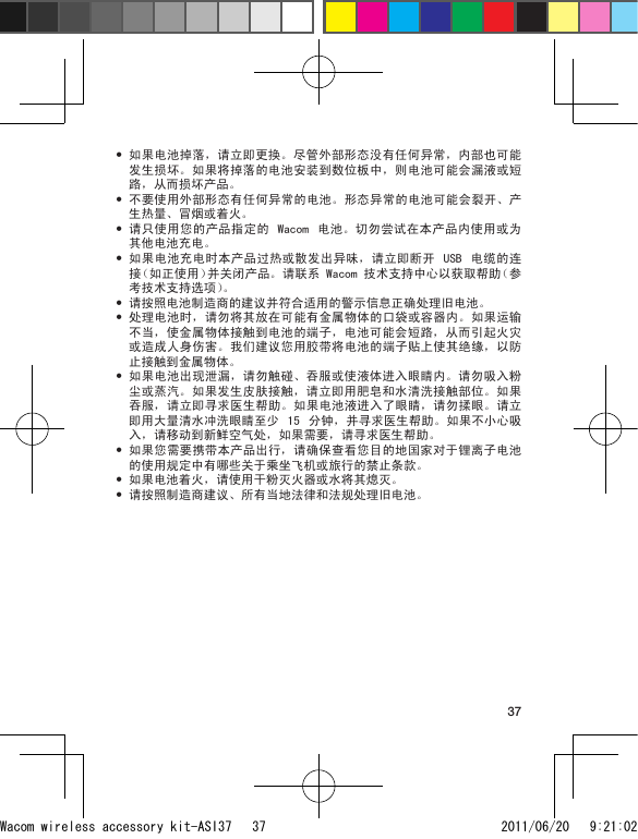 37如果电池掉落，请立即更换。尽管外部形态没有任何异常，内部也可能发生损坏。如果将掉落的电池安装到数位板中，则电池可能会漏液或短路，从而损坏产品。不要使用外部形态有任何异常的电池。形态异常的电池可能会裂开、产生热量、冒烟或着火。请只使用您的产品指定的 Wacom  电池。切勿尝试在本产品内使用或为其他电池充电。如果电池充电时本产品过热或散发出异味，请立即断开  USB  电缆的连接（如正使用）并关闭产品。请联系 Wacom 技术支持中心以获取帮助（参考技术支持选项）。请按照电池制造商的建议并符合适用的警示信息正确处理旧电池。处理电池时，请勿将其放在可能有金属物体的口袋或容器内。如果运输不当，使金属物体接触到电池的端子，电池可能会短路，从而引起火灾或造成人身伤害。我们建议您用胶带将电池的端子贴上使其绝缘，以防止接触到金属物体。如果电池出现泄漏，请勿触碰、吞服或使液体进入眼睛内。请勿吸入粉尘或蒸汽。如果发生皮肤接触，请立即用肥皂和水清洗接触部位。如果吞服，请立即寻求医生帮助。如果电池液进入了眼睛，请勿揉眼。请立即用大量清水冲洗眼睛至少  15  分钟，并寻求医生帮助。如果不小心吸入，请移动到新鲜空气处，如果需要，请寻求医生帮助。如果您需要携带本产品出行，请确保查看您目的地国家对于锂离子电池的使用规定中有哪些关于乘坐飞机或旅行的禁止条款。如果电池着火，请使用干粉灭火器或水将其熄灭。请按照制造商建议、所有当地法律和法规处理旧电池。••••••••••Wacom wireless accessory kit-ASI37   37 2011/06/20   9:21:02