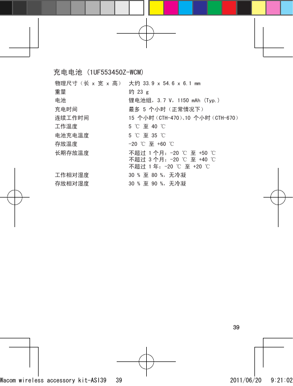 39充电电池 (1UF553450Z-WCM)物理尺寸（长 x 宽 x 高） 大约 33.9 x 54.6 x 6.1 mm 重量 约 23 g电池 锂电池组，3.7 V，1150 mAh (Typ.)充电时间 最多 5 个小时（正常情况下）连续工作时间 15 个小时（CTH-470）、10 个小时（CTH-670）工作温度 5 ℃ 至 40 ℃电池充电温度 5 ℃ 至 35 ℃存放温度 -20 ℃ 至 +60 ℃长期存放温度 不超过 1 个月：-20 ℃ 至 +50 ℃ 不超过 3 个月：-20 ℃ 至 +40 ℃ 不超过 1 年：-20 ℃ 至 +20 ℃工作相对湿度 30 % 至 80 %，无冷凝存放相对湿度 30 % 至 90 %，无冷凝Wacom wireless accessory kit-ASI39   39 2011/06/20   9:21:02