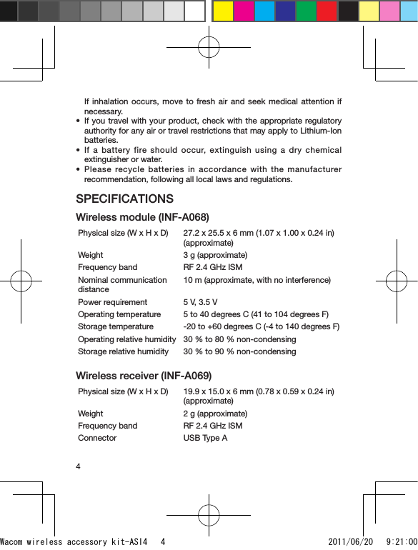 4If inhalation occurs, move to fresh air and seek medical attention if necessary.If you travel with your product, check with the appropriate regulatory authority for any air or travel restrictions that may apply to Lithium-Ion batteries.If a battery fire should occur, extinguish using a dry chemical extinguisher or water.Please recycle batteries in accordance with the manufacturer recommendation, following all local laws and regulations.SPECIFICATIONSWireless module (INF-A068)Physical size (W x H x D) 27.2 x 25.5 x 6 mm (1.07 x 1.00 x 0.24 in) (approximate)Weight 3 g (approximate)Frequency band RF 2.4 GHz ISMNominal communication distance10 m (approximate, with no interference)Power requirement 5 V, 3.5 VOperating temperature 5 to 40 degrees C (41 to 104 degrees F)Storage temperature -20 to +60 degrees C (-4 to 140 degrees F)Operating relative humidity 30 % to 80 % non-condensingStorage relative humidity 30 % to 90 % non-condensingWireless receiver (INF-A069)Physical size (W x H x D) 19.9 x 15.0 x 6 mm (0.78 x 0.59 x 0.24 in) (approximate)Weight 2 g (approximate)Frequency band RF 2.4 GHz ISMConnector USB Type A•••Wacom wireless accessory kit-ASI4   4 2011/06/20   9:21:00