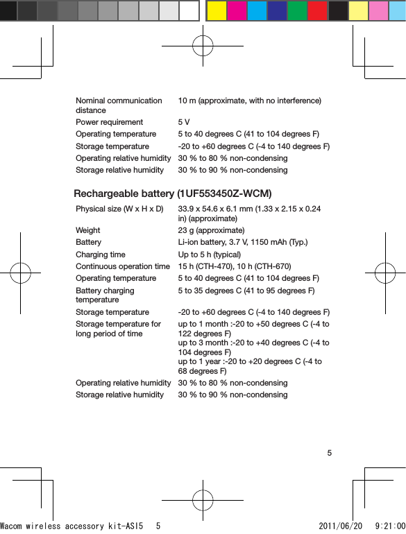 5Nominal communication distance10 m (approximate, with no interference)Power requirement 5 VOperating temperature 5 to 40 degrees C (41 to 104 degrees F)Storage temperature -20 to +60 degrees C (-4 to 140 degrees F)Operating relative humidity 30 % to 80 % non-condensingStorage relative humidity 30 % to 90 % non-condensingRechargeable battery (1UF553450Z-WCM)Physical size (W x H x D) 33.9 x 54.6 x 6.1 mm (1.33 x 2.15 x 0.24 in) (approximate)Weight 23 g (approximate)Battery Li-ion battery, 3.7 V, 1150 mAh (Typ.)Charging time Up to 5 h (typical)Continuous operation time 15 h (CTH-470), 10 h (CTH-670)Operating temperature 5 to 40 degrees C (41 to 104 degrees F)Battery charging temperature5 to 35 degrees C (41 to 95 degrees F)Storage temperature -20 to +60 degrees C (-4 to 140 degrees F)Storage temperature for long period of timeup to 1 month :-20 to +50 degrees C (-4 to 122 degrees F)up to 3 month :-20 to +40 degrees C (-4 to 104 degrees F)up to 1 year :-20 to +20 degrees C (-4 to 68 degrees F)Operating relative humidity 30 % to 80 % non-condensingStorage relative humidity 30 % to 90 % non-condensingWacom wireless accessory kit-ASI5   5 2011/06/20   9:21:00