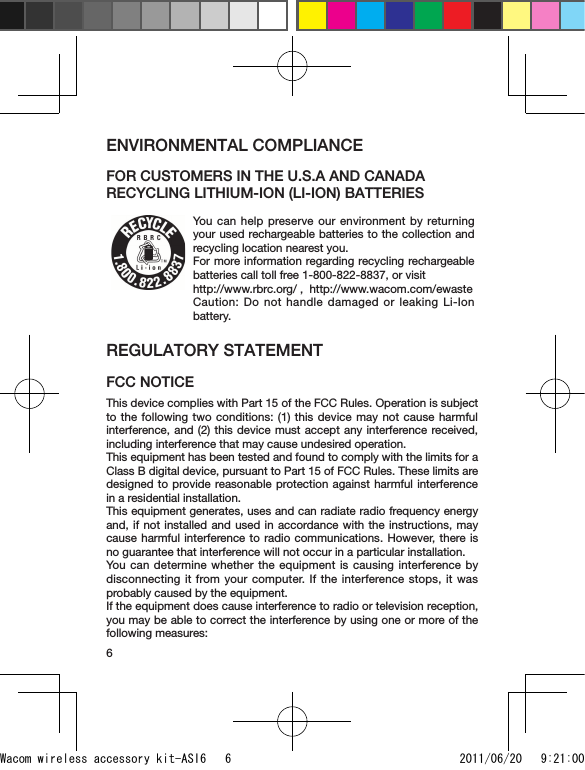 6ENVIRONMENTAL COMPLIANCEFOR CUSTOMERS IN THE U.S.A AND CANADA RECYCLING LITHIUM-ION (LI-ION) BATTERIESYou can help preserve our environment by returning your used rechargeable batteries to the collection and recycling location nearest you. For more information regarding recycling rechargeable batteries call toll free 1-800-822-8837, or visit http://www.rbrc.org/ ,  http://www.wacom.com/ewaste Caution: Do not handle damaged or leaking Li-Ion battery.REGULATORY STATEMENT FCC NOTICEThis device complies with Part 15 of the FCC Rules. Operation is subject to the following two conditions: (1) this device may not cause harmful interference, and (2) this device must accept any interference received, including interference that may cause undesired operation.This equipment has been tested and found to comply with the limits for a Class B digital device, pursuant to Part 15 of FCC Rules. These limits are designed to provide reasonable protection against harmful interference in a residential installation.This equipment generates, uses and can radiate radio frequency energy and, if not installed and used in accordance with the instructions, may cause harmful interference to radio communications. However, there is no guarantee that interference will not occur in a particular installation.You can determine whether the equipment is causing interference by disconnecting it from your computer. If the interference stops, it was probably caused by the equipment.If the equipment does cause interference to radio or television reception, you may be able to correct the interference by using one or more of the following measures:Wacom wireless accessory kit-ASI6   6 2011/06/20   9:21:00