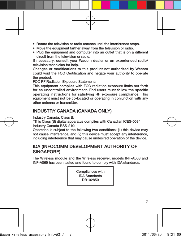 7Rotate the television or radio antenna until the interference stops.Move the equipment farther away from the television or radio.Plug the equipment and computer into an outlet that is on a different circuit from the television or radio.If necessary, consult your Wacom dealer or an experienced radio/television technician for help.Changes or modifications to this product not authorized by Wacom could void the FCC Certiﬁcation and negate your authority to operate the product.FCC RF Radiation Exposure Statement:This equipment complies with FCC radiation exposure limits set forth for an uncontrolled environment. End users must follow the specific operating instructions for satisfying RF exposure compliance. This equipment must not be co-located or operating in conjunction with any other antenna or transmitter.INDUSTRY CANADA (CANADA ONLY) Industry Canada, Class B:&quot;This Class (B) digital apparatus complies with Canadian ICES-003&quot;Industry Canada RSS-210:Operation is subject to the following two conditions: (1) this device may not cause interference, and (2) this device must accept any interference, including interference that may cause undesired operation of the device.IDA (INFOCOMM DEVELOPMENT AUTHORITY OF SINGAPORE)The Wireless module and the Wireless receiver, models INF-A068 and INF-A069 has been tested and found to comply with IDA standards.Compliances with IDA StandardsDB102850•••Wacom wireless accessory kit-ASI7   7 2011/06/20   9:21:00
