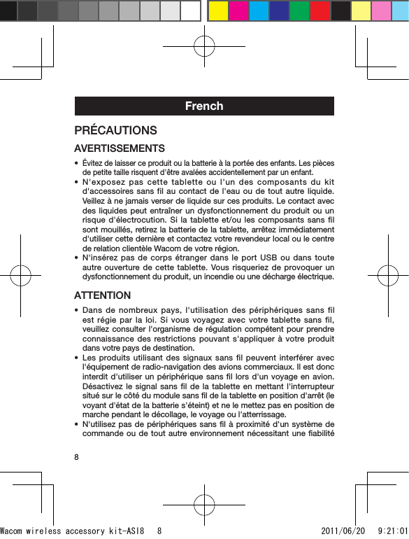 8FrenchPRÉCAUTIONSAVERTISSEMENTSÉvitez de laisser ce produit ou la batterie à la portée des enfants. Les pièces de petite taille risquent d&apos;être avalées accidentellement par un enfant.N&apos;exposez pas cette tablette ou l&apos;un des composants du kit d&apos;accessoires sans fil au contact de l&apos;eau ou de tout autre liquide. Veillez à ne jamais verser de liquide sur ces produits. Le contact avec des liquides peut entraîner un dysfonctionnement du produit ou un risque d&apos;électrocution. Si la tablette et/ou les composants sans fil sont mouillés, retirez la batterie de la tablette, arrêtez immédiatement d&apos;utiliser cette dernière et contactez votre revendeur local ou le centre de relation clientèle Wacom de votre région.N&apos;insérez pas de corps étranger dans le port USB ou dans toute autre ouverture de cette tablette. Vous risqueriez de provoquer un dysfonctionnement du produit, un incendie ou une décharge électrique.ATTENTIONDans de nombreux pays, l&apos;utilisation des périphériques sans fil est régie par la loi. Si vous voyagez avec votre tablette sans fil, veuillez consulter l&apos;organisme de régulation compétent pour prendre connaissance des restrictions pouvant s&apos;appliquer à votre produit dans votre pays de destination.Les produits utilisant des signaux sans fil peuvent interférer avec l&apos;équipement de radio-navigation des avions commerciaux. Il est donc interdit d&apos;utiliser un périphérique sans ﬁl lors d&apos;un voyage en avion. Désactivez le signal sans fil de la tablette en mettant l&apos;interrupteur situé sur le côté du module sans ﬁl de la tablette en position d&apos;arrêt (le voyant d&apos;état de la batterie s&apos;éteint) et ne le mettez pas en position de marche pendant le décollage, le voyage ou l&apos;atterrissage.N&apos;utilisez pas de périphériques sans ﬁl à proximité d&apos;un système de commande ou de tout autre environnement nécessitant une ﬁabilité ••••••Wacom wireless accessory kit-ASI8   8 2011/06/20   9:21:01
