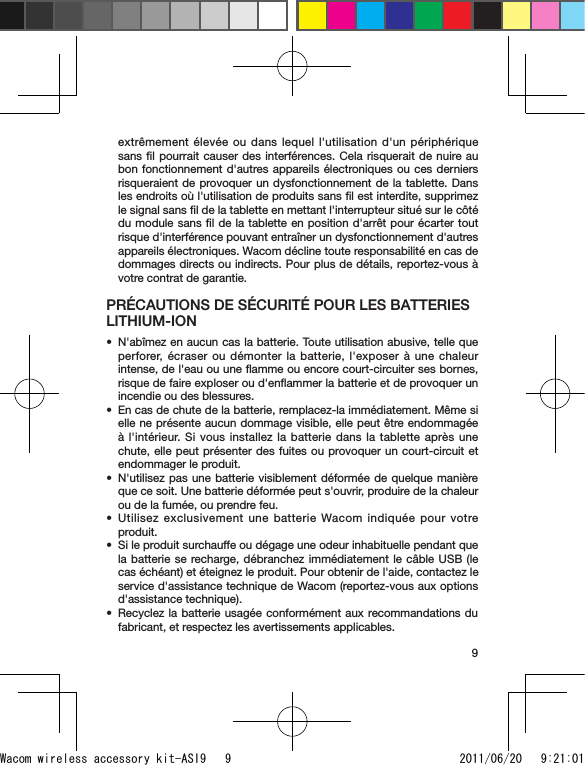 9extrêmement élevée ou dans lequel l&apos;utilisation d&apos;un périphérique sans ﬁl pourrait causer des interférences. Cela risquerait de nuire au bon fonctionnement d&apos;autres appareils électroniques ou ces derniers risqueraient de provoquer un dysfonctionnement de la tablette. Dans les endroits où l&apos;utilisation de produits sans ﬁl est interdite, supprimez le signal sans ﬁl de la tablette en mettant l&apos;interrupteur situé sur le côté du module sans ﬁl de la tablette en position d&apos;arrêt pour écarter tout risque d&apos;interférence pouvant entraîner un dysfonctionnement d&apos;autres appareils électroniques. Wacom décline toute responsabilité en cas de dommages directs ou indirects. Pour plus de détails, reportez-vous à votre contrat de garantie.PRÉCAUTIONS DE SÉCURITÉ POUR LES BATTERIES LITHIUM-IONN&apos;abîmez en aucun cas la batterie. Toute utilisation abusive, telle que perforer, écraser ou démonter la batterie, l&apos;exposer à une chaleur intense, de l&apos;eau ou une ﬂamme ou encore court-circuiter ses bornes, risque de faire exploser ou d&apos;enﬂammer la batterie et de provoquer un incendie ou des blessures.En cas de chute de la batterie, remplacez-la immédiatement. Même si elle ne présente aucun dommage visible, elle peut être endommagée à l&apos;intérieur. Si vous installez la batterie dans la tablette après une chute, elle peut présenter des fuites ou provoquer un court-circuit et endommager le produit.N&apos;utilisez pas une batterie visiblement déformée de quelque manière que ce soit. Une batterie déformée peut s&apos;ouvrir, produire de la chaleur ou de la fumée, ou prendre feu.Utilisez exclusivement une batterie Wacom indiquée pour votre produit.Si le produit surchauffe ou dégage une odeur inhabituelle pendant que la batterie se recharge, débranchez immédiatement le câble USB (le cas échéant) et éteignez le produit. Pour obtenir de l&apos;aide, contactez le service d&apos;assistance technique de Wacom (reportez-vous aux options d&apos;assistance technique).Recyclez la batterie usagée conformément aux recommandations du fabricant, et respectez les avertissements applicables.••••••Wacom wireless accessory kit-ASI9   9 2011/06/20   9:21:01