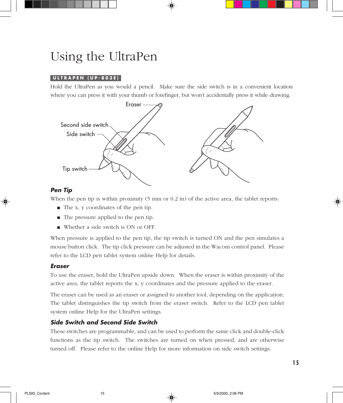 15Using the UltraPenIPen TipWhen the pen tip is within proximity (5 mm or 0.2 in) of the active area, the tablet reports:■The x, y coordinates of the pen tip.■The pressure applied to the pen tip.■Whether a side switch is ON or OFF.When pressure is applied to the pen tip, the tip switch is turned ON and the pen simulates amouse button click.  The tip click pressure can be adjusted in the Wacom control panel.  Pleaserefer to the LCD pen tablet system online Help for details.EraserTo use the eraser, hold the UltraPen upside down.  When the eraser is within proximity of theactive area, the tablet reports the x, y coordinates and the pressure applied to the eraser.The eraser can be used as an eraser or assigned to another tool, depending on the application.The tablet distinguishes the tip switch from the eraser switch.  Refer to the LCD pen tabletsystem online Help for the UltraPen settings.Side Switch and Second Side SwitchThese switches are programmable, and can be used to perform the same click and double-clickfunctions as the tip switch.  The switches are turned on when pressed, and are otherwiseturned off.  Please refer to the online Help for more information on side switch settings.U L T R A P E N   ( U P - 8 0 3 E )Hold the UltraPen as you would a pencil.  Make sure the side switch is in a convenient locationwhere you can press it with your thumb or forefinger, but won’t accidentally press it while drawing.EraserSecond side switchSide switchTip switchPL500_Content 5/9/2000, 2:06 PM15
