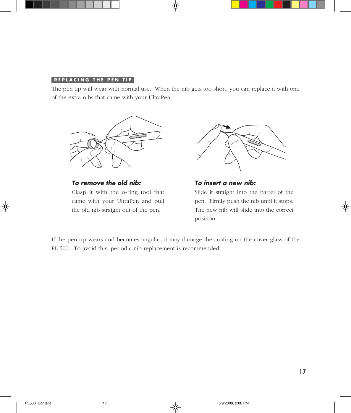 17R E P L A C I N G   T H E   P E N   T I PThe pen tip will wear with normal use.  When the nib gets too short, you can replace it with oneof the extra nibs that came with your UltraPen.To insert a new nib:Slide it straight into the barrel of thepen.  Firmly push the nib until it stops.The new nib will slide into the correctposition.To remove the old nib:Clasp it with the o-ring tool thatcame with your UltraPen and pullthe old nib straight out of the pen.If the pen tip wears and becomes angular, it may damage the coating on the cover glass of thePL-500.  To avoid this, periodic nib replacement is recommended.PL500_Content 5/9/2000, 2:06 PM17
