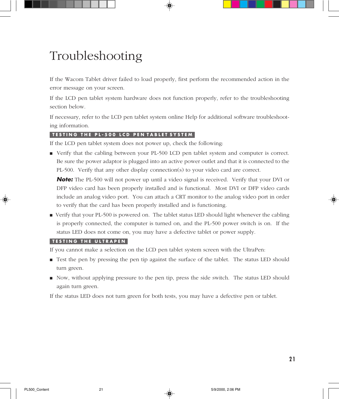21TroubleshootingIf the Wacom Tablet driver failed to load properly, first perform the recommended action in theerror message on your screen.If the LCD pen tablet system hardware does not function properly, refer to the troubleshootingsection below.If necessary, refer to the LCD pen tablet system online Help for additional software troubleshoot-ing information.T E S T I N G   T H E   P L - 5 0 0   L C D   P E N  T A B L E T  S Y S T E MIf the LCD pen tablet system does not power up, check the following:■  Verify that the cabling between your PL-500 LCD pen tablet system and computer is correct.Be sure the power adaptor is plugged into an active power outlet and that it is connected to thePL-500.  Verify that any other display connection(s) to your video card are correct.Note: The PL-500 will not power up until a video signal is received.  Verify that your DVI orDFP video card has been properly installed and is functional.  Most DVI or DFP video cardsinclude an analog video port.  You can attach a CRT monitor to the analog video port in orderto verify that the card has been properly installed and is functioning.■  Verify that your PL-500 is powered on.  The tablet status LED should light whenever the cablingis properly connected, the computer is turned on, and the PL-500 power switch is on.  If thestatus LED does not come on, you may have a defective tablet or power supply.T E S T I N G   T H E   U L T R A P E NIf you cannot make a selection on the LCD pen tablet system screen with the UltraPen:■Test the pen by pressing the pen tip against the surface of the tablet.  The status LED shouldturn green.■Now, without applying pressure to the pen tip, press the side switch.  The status LED shouldagain turn green.If the status LED does not turn green for both tests, you may have a defective pen or tablet.PL500_Content 5/9/2000, 2:06 PM21