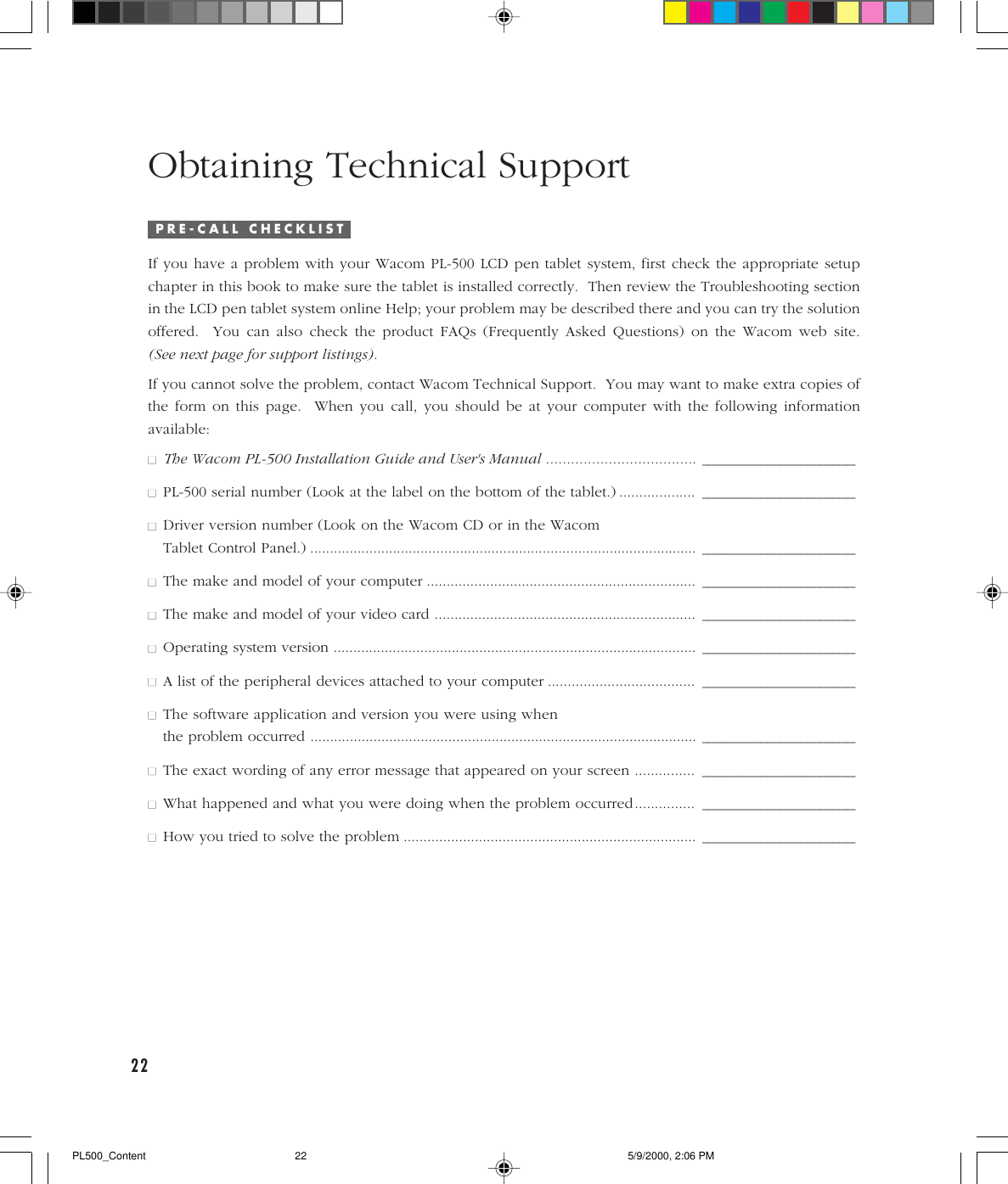 22Obtaining Technical SupportIP R E - C A L L   C H E C K L I S TIf you have a problem with your Wacom PL-500 LCD pen tablet system, first check the appropriate setupchapter in this book to make sure the tablet is installed correctly.  Then review the Troubleshooting sectionin the LCD pen tablet system online Help; your problem may be described there and you can try the solutionoffered.  You can also check the product FAQs (Frequently Asked Questions) on the Wacom web site.(See next page for support listings).If you cannot solve the problem, contact Wacom Technical Support.  You may want to make extra copies ofthe form on this page.  When you call, you should be at your computer with the following informationavailable:■■The Wacom PL-500 Installation Guide and User&apos;s Manual ....................................____________________________________________________________________________________________________________________________________________________________________________________________________________■■PL-500 serial number (Look at the label on the bottom of the tablet.) ...................____________________________________________________________________________________________________________________________________________________________________________________________________________■■Driver version number (Look on the Wacom CD or in the WacomTablet Control Panel.) ..................................................................................................____________________________________________________________________________________________________________________________________________________________________________________________________________■■The make and model of your computer ....................................................................____________________________________________________________________________________________________________________________________________________________________________________________________________■■The make and model of your video card ..................................................................____________________________________________________________________________________________________________________________________________________________________________________________________________■■Operating system version ............................................................................................____________________________________________________________________________________________________________________________________________________________________________________________________________■■A list of the peripheral devices attached to your computer .....................................____________________________________________________________________________________________________________________________________________________________________________________________________________■■The software application and version you were using whenthe problem occurred ..................................................................................................____________________________________________________________________________________________________________________________________________________________________________________________________________■■The exact wording of any error message that appeared on your screen ...............____________________________________________________________________________________________________________________________________________________________________________________________________________■■What happened and what you were doing when the problem occurred...............____________________________________________________________________________________________________________________________________________________________________________________________________________■■How you tried to solve the problem ..........................................................................____________________________________________________________________________________________________________________________________________________________________________________________________________PL500_Content 5/9/2000, 2:06 PM22
