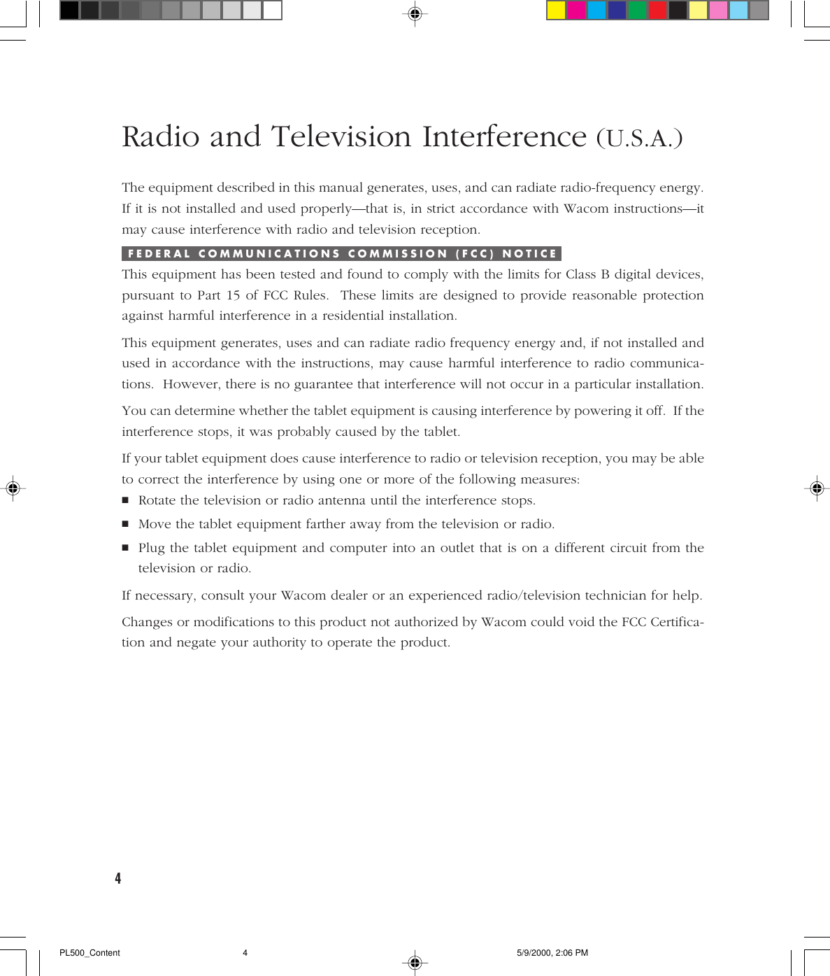 4Radio and Television Interference (U.S.A.)The equipment described in this manual generates, uses, and can radiate radio-frequency energy.If it is not installed and used properly—that is, in strict accordance with Wacom instructions—itmay cause interference with radio and television reception.F E D E R A L   C O M M U N I C A T I O N S   C O M M I S S I O N   ( F C C )   N O T I C EThis equipment has been tested and found to comply with the limits for Class B digital devices,pursuant to Part 15 of FCC Rules.  These limits are designed to provide reasonable protectionagainst harmful interference in a residential installation.This equipment generates, uses and can radiate radio frequency energy and, if not installed andused in accordance with the instructions, may cause harmful interference to radio communica-tions.  However, there is no guarantee that interference will not occur in a particular installation.You can determine whether the tablet equipment is causing interference by powering it off.  If theinterference stops, it was probably caused by the tablet.If your tablet equipment does cause interference to radio or television reception, you may be ableto correct the interference by using one or more of the following measures:■Rotate the television or radio antenna until the interference stops.■Move the tablet equipment farther away from the television or radio.■Plug the tablet equipment and computer into an outlet that is on a different circuit from thetelevision or radio.If necessary, consult your Wacom dealer or an experienced radio/television technician for help.Changes or modifications to this product not authorized by Wacom could void the FCC Certifica-tion and negate your authority to operate the product.PL500_Content 5/9/2000, 2:06 PM4