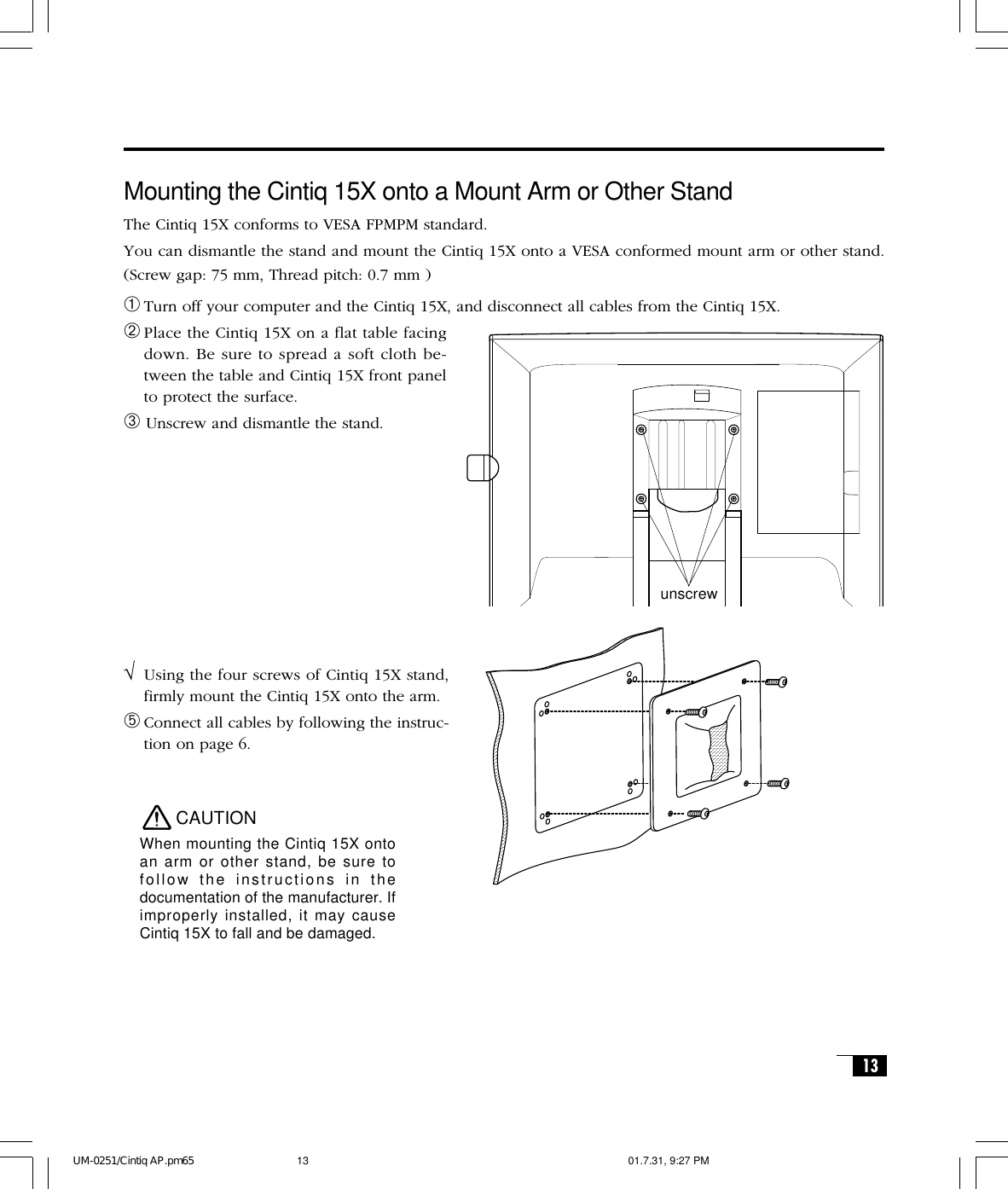 13CAUTIONWhen mounting the Cintiq 15X ontoan arm or other stand, be sure tofollow the instructions in thedocumentation of the manufacturer. Ifimproperly installed, it may causeCintiq 15X to fall and be damaged.Mounting the Cintiq 15X onto a Mount Arm or Other StandThe Cintiq 15X conforms to VESA FPMPM standard.You can dismantle the stand and mount the Cintiq 15X onto a VESA conformed mount arm or other stand.(Screw gap: 75 mm, Thread pitch: 0.7 mm )➀Turn off your computer and the Cintiq 15X, and disconnect all cables from the Cintiq 15X.➁Place the Cintiq 15X on a flat table facingdown. Be sure to spread a soft cloth be-tween the table and Cintiq 15X front panelto protect the surface.➂ Unscrew and dismantle the stand.√Using the four screws of Cintiq 15X stand,firmly mount the Cintiq 15X onto the arm.➄Connect all cables by following the instruc-tion on page 6.unscrewUM-0251/Cintiq AP.pm65 01.7.31, 9:27 PM13