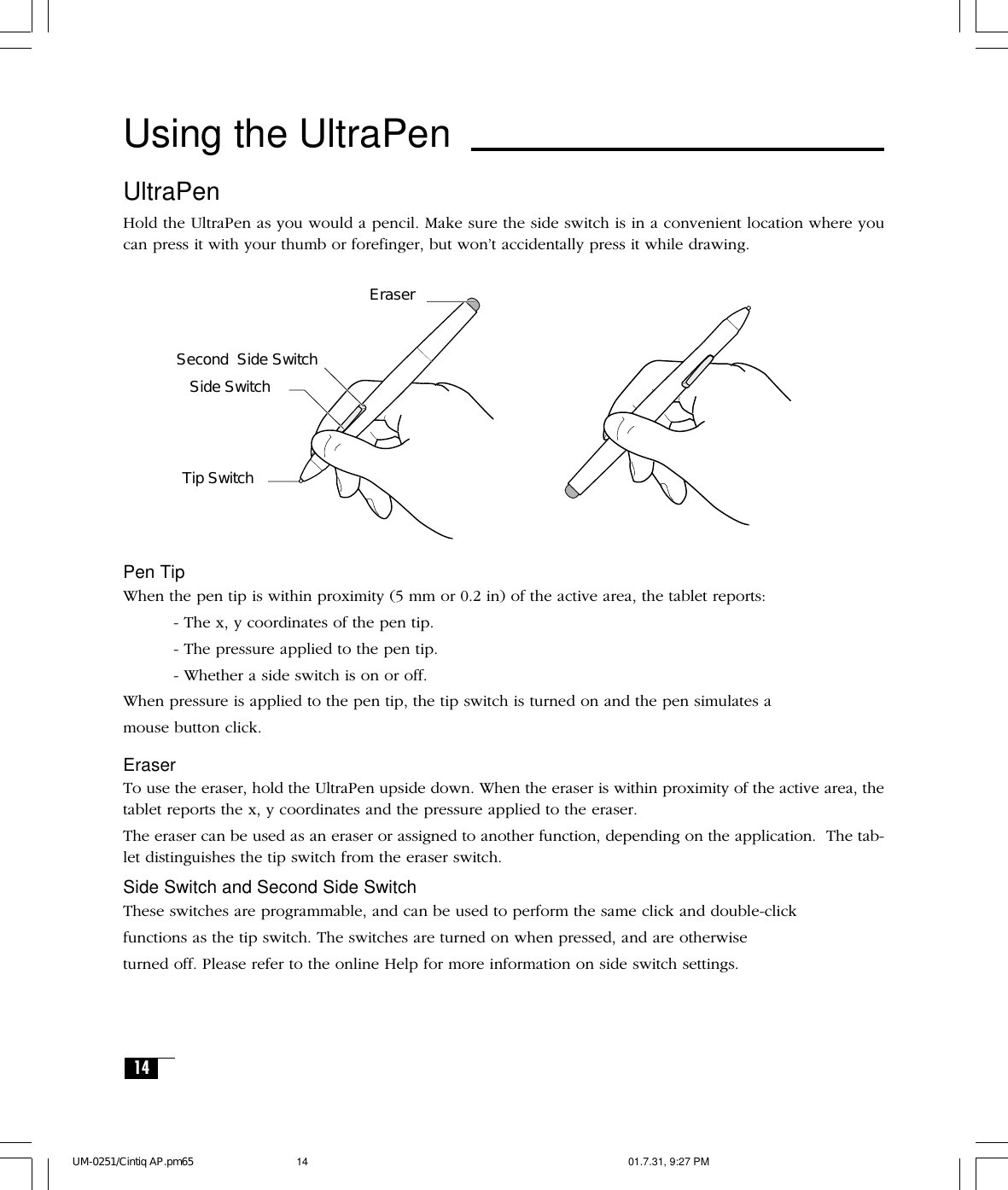 14UltraPenHold the UltraPen as you would a pencil. Make sure the side switch is in a convenient location where youcan press it with your thumb or forefinger, but won’t accidentally press it while drawing.Using the UltraPenPen TipWhen the pen tip is within proximity (5 mm or 0.2 in) of the active area, the tablet reports:- The x, y coordinates of the pen tip.- The pressure applied to the pen tip.- Whether a side switch is on or off.When pressure is applied to the pen tip, the tip switch is turned on and the pen simulates amouse button click.EraserTo use the eraser, hold the UltraPen upside down. When the eraser is within proximity of the active area, thetablet reports the x, y coordinates and the pressure applied to the eraser.The eraser can be used as an eraser or assigned to another function, depending on the application.  The tab-let distinguishes the tip switch from the eraser switch.Side Switch and Second Side SwitchThese switches are programmable, and can be used to perform the same click and double-clickfunctions as the tip switch. The switches are turned on when pressed, and are otherwiseturned off. Please refer to the online Help for more information on side switch settings.Tip SwitchEraserSide SwitchSecond  Side SwitchUM-0251/Cintiq AP.pm65 01.7.31, 9:27 PM14