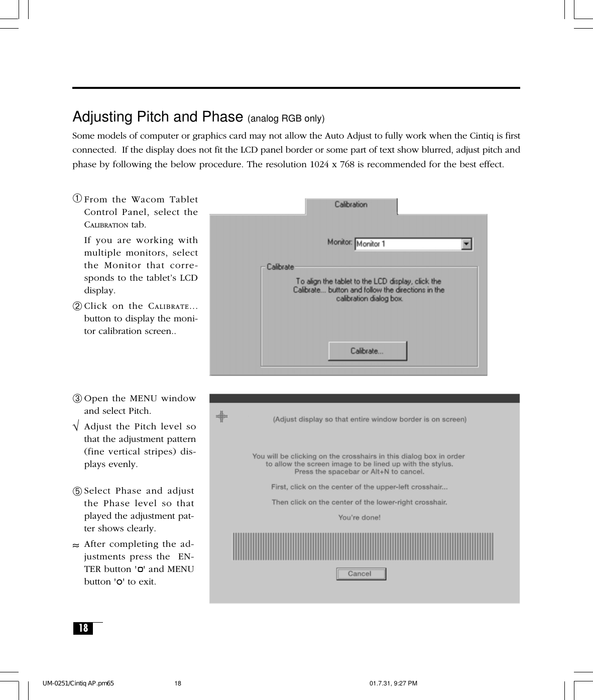 18Adjusting Pitch and Phase (analog RGB only)Some models of computer or graphics card may not allow the Auto Adjust to fully work when the Cintiq is firstconnected.  If the display does not fit the LCD panel border or some part of text show blurred, adjust pitch andphase by following the below procedure. The resolution 1024 x 768 is recommended for the best effect.➀From the Wacom TabletControl Panel, select theCALIBRATION tab.If you are working withmultiple monitors, selectthe Monitor that corre-sponds to the tablet’s LCDdisplay.➁Click on the CALIBRATE...button to display the moni-tor calibration screen..➂Open the MENU windowand select Pitch.√Adjust the Pitch level sothat the adjustment pattern(fine vertical stripes) dis-plays evenly.➄Select Phase and adjustthe Phase level so thatplayed the adjustment pat-ter shows clearly.≈After completing the ad-justments press the  EN-TER button &apos; &apos; and MENUbutton &apos; &apos; to exit.UM-0251/Cintiq AP.pm65 01.7.31, 9:27 PM18