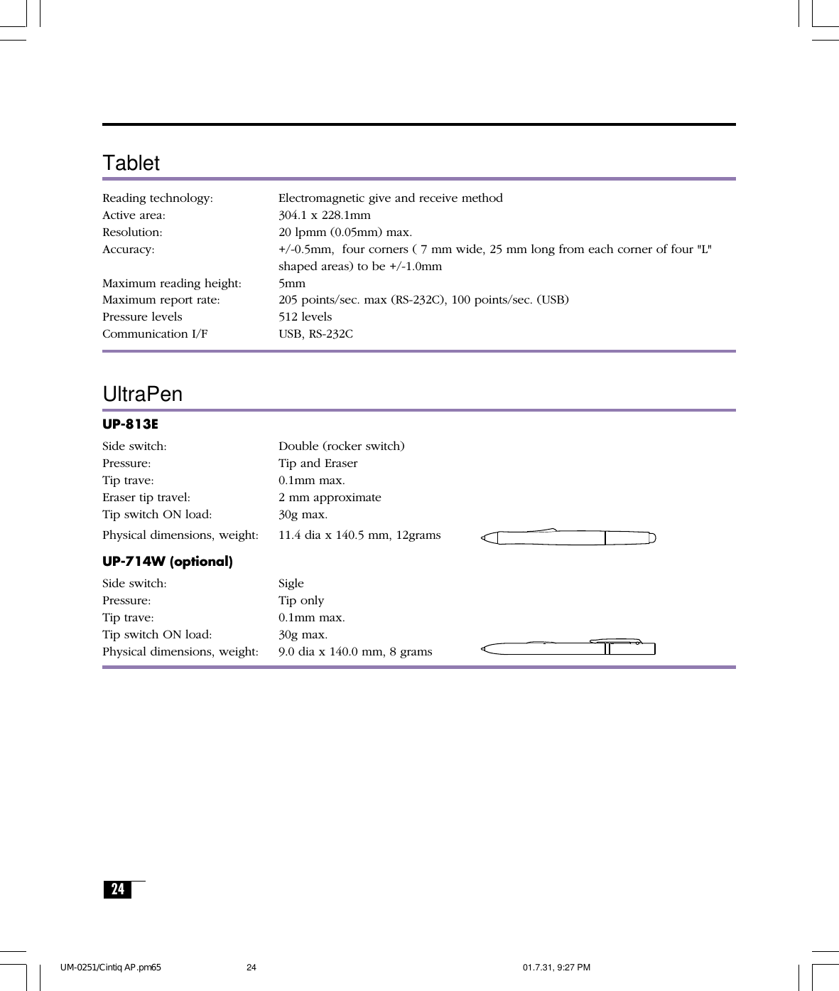 24TabletReading technology: Electromagnetic give and receive methodActive area: 304.1 x 228.1mmResolution: 20 lpmm (0.05mm) max.Accuracy: +/-0.5mm,  four corners ( 7 mm wide, 25 mm long from each corner of four &quot;L&quot;shaped areas) to be +/-1.0mmMaximum reading height: 5mmMaximum report rate: 205 points/sec. max (RS-232C), 100 points/sec. (USB)Pressure levels 512 levelsCommunication I/F USB, RS-232CUltraPenUP-813ESide switch: Double (rocker switch)Pressure: Tip and EraserTip trave: 0.1mm max.Eraser tip travel: 2 mm approximateTip switch ON load: 30g max.Physical dimensions, weight: 11.4 dia x 140.5 mm, 12gramsUP-714W (optional)Side switch: SiglePressure: Tip onlyTip trave: 0.1mm max.Tip switch ON load: 30g max.Physical dimensions, weight: 9.0 dia x 140.0 mm, 8 gramsUM-0251/Cintiq AP.pm65 01.7.31, 9:27 PM24