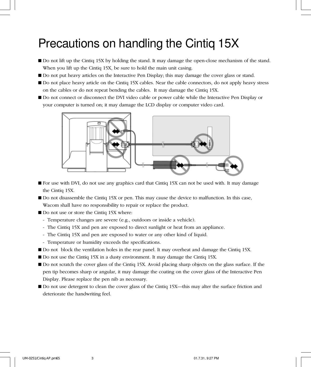 Precautions on handling the Cintiq 15X■For use with DVI, do not use any graphics card that Cintiq 15X can not be used with. It may damagethe Cintiq 15X.■Do not disassemble the Cintiq 15X or pen. This may cause the device to malfunction. In this case,Wacom shall have no responsibility to repair or replace the product.■Do not use or store the Cintiq 15X where:- Temperature changes are severe (e.g., outdoors or inside a vehicle).- The Cintiq 15X and pen are exposed to direct sunlight or heat from an appliance.- The Cintiq 15X and pen are exposed to water or any other kind of liquid.- Temperature or humidity exceeds the specifications.■Do not  block the ventilation holes in the rear panel. It may overheat and damage the Cintiq 15X.■Do not use the Cintiq 15X in a dusty environment. It may damage the Cintiq 15X.■Do not scratch the cover glass of the Cintiq 15X. Avoid placing sharp objects on the glass surface. If thepen tip becomes sharp or angular, it may damage the coating on the cover glass of the Interactive PenDisplay. Please replace the pen nib as necessary.■Do not use detergent to clean the cover glass of the Cintiq 15X—this may alter the surface friction anddeteriorate the handwriting feel.■Do not lift up the Cintiq 15X by holding the stand. It may damage the open-close mechanism of the stand.When you lift up the Cintiq 15X, be sure to hold the main unit casing.■Do not put heavy articles on the Interactive Pen Display; this may damage the cover glass or stand.■Do not place heavy article on the Cintiq 15X cables. Near the cable connectors, do not apply heavy stresson the cables or do not repeat bending the cables.  It may damage the Cintiq 15X.■Do not connect or disconnect the DVI video cable or power cable while the Interactive Pen Display oryour computer is turned on; it may damage the LCD display or computer video card.UM-0251/Cintiq AP.pm65 01.7.31, 9:27 PM3