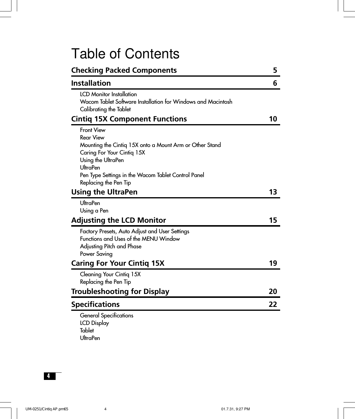 4Table of ContentsChecking Packed Components 5Installation 6LCD Monitor InstallationWacom Tablet Software Installation for Windows and MacintoshCalibrating the TabletCintiq 15X Component Functions 10Front ViewRear ViewMounting the Cintiq 15X onto a Mount Arm or Other StandCaring For Your Cintiq 15XUsing the UltraPenUltraPenPen Type Settings in the Wacom Tablet Control PanelReplacing the Pen TipUsing the UltraPen 13UltraPenUsing a PenAdjusting the LCD Monitor 15Factory Presets, Auto Adjust and User SettingsFunctions and Uses of the MENU WindowAdjusting Pitch and PhasePower SavingCaring For Your Cintiq 15X 19Cleaning Your Cintiq 15XReplacing the Pen TipTroubleshooting for Display 20Specifications 22General SpecificationsLCD DisplayTabletUltraPenUM-0251/Cintiq AP.pm65 01.7.31, 9:27 PM4