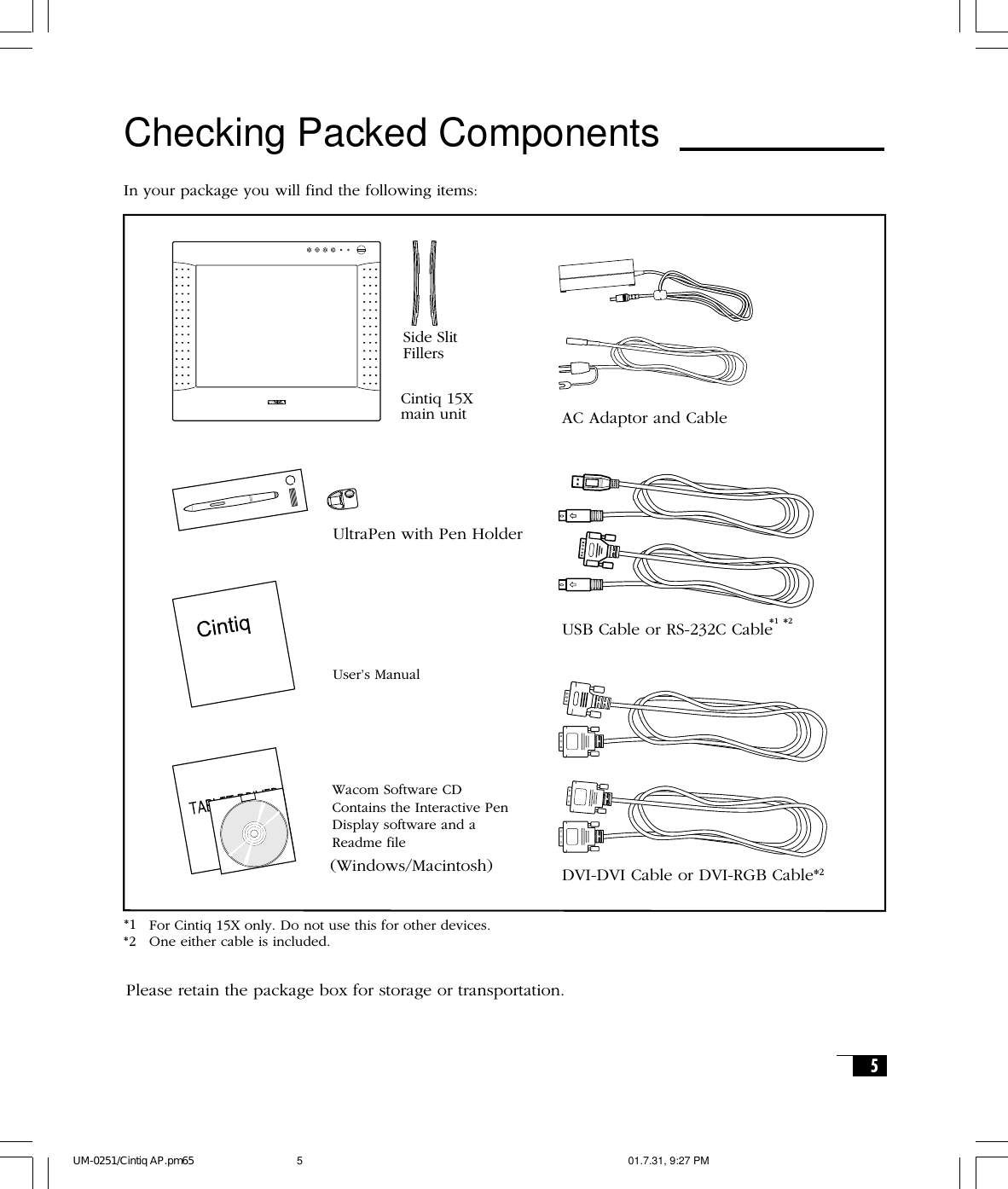 5Checking Packed ComponentsIn your package you will find the following items:USB Cable or RS-232C CableDVI-DVI Cable or DVI-RGB Cable*2Cintiq 15Xmain unitUltraPen with Pen HolderUser’s ManualWacom Software CDContains the Interactive PenDisplay software and aReadme file(Windows/Macintosh)AC Adaptor and CableSide SlitFillers*1*1 *2For Cintiq 15X only. Do not use this for other devices.One either cable is included.*2Please retain the package box for storage or transportation.UM-0251/Cintiq AP.pm65 01.7.31, 9:27 PM5