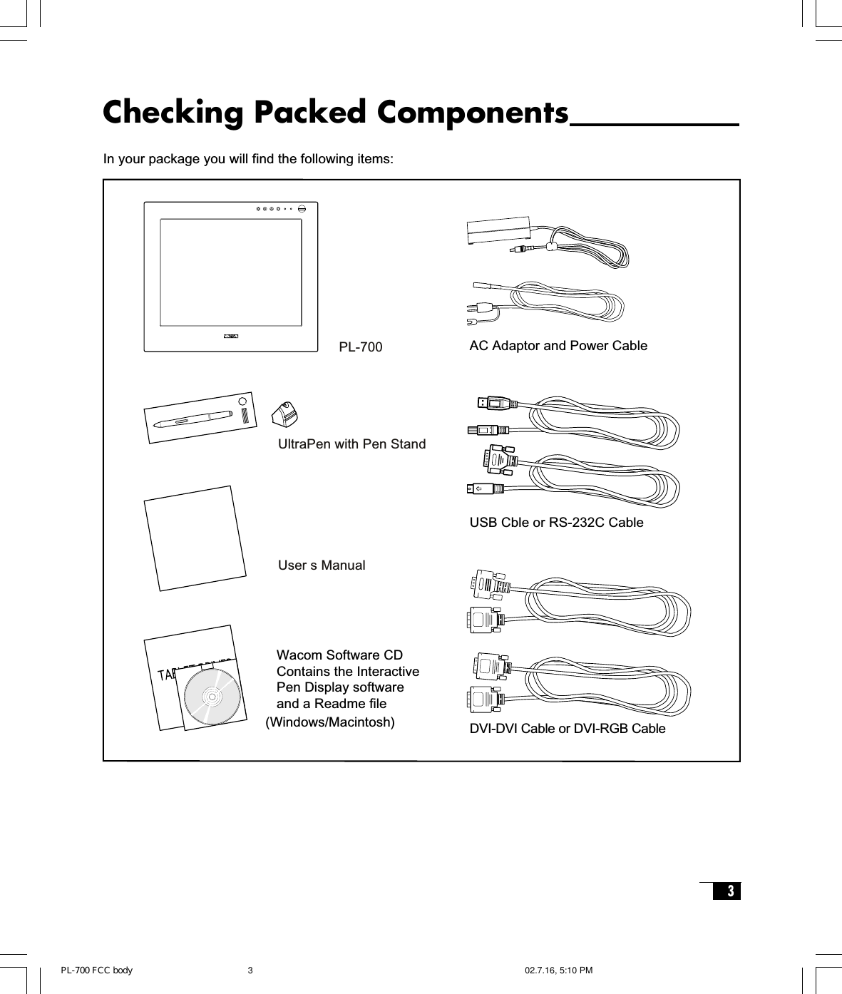 3Checking Packed ComponentsIn your package you will find the following items:USB Cble or RS-232C CableDVI-DVI Cable or DVI-RGB CablePL-700UltraPen with Pen StandUser s ManualWacom Software CDContains the InteractivePen Display softwareand a Readme file(Windows/Macintosh)AC Adaptor and Power CablePL-700 FCC body 02.7.16, 5:10 PM3