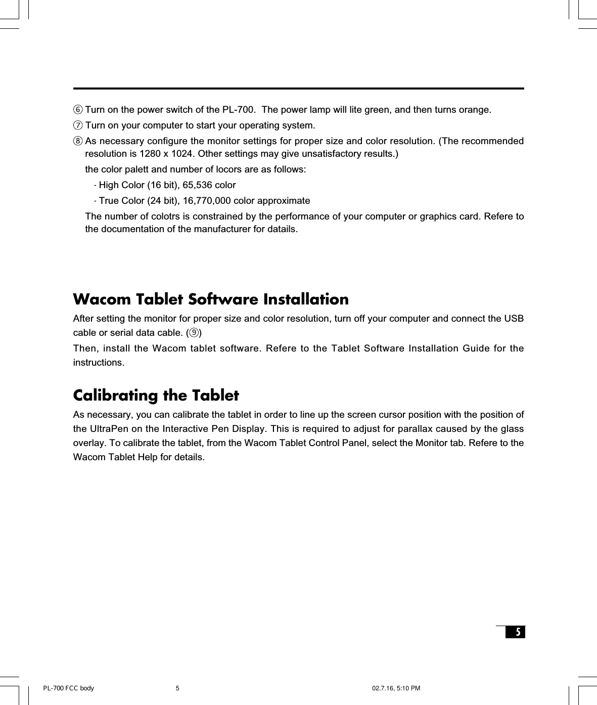 5Wacom Tablet Software InstallationAfter setting the monitor for proper size and color resolution, turn off your computer and connect the USBcable or serial data cable. ( )Then, install the Wacom tablet software. Refere to the Tablet Software Installation Guide for theinstructions.Calibrating the TabletAs necessary, you can calibrate the tablet in order to line up the screen cursor position with the position ofthe UltraPen on the Interactive Pen Display. This is required to adjust for parallax caused by the glassoverlay. To calibrate the tablet, from the Wacom Tablet Control Panel, select the Monitor tab. Refere to theWacom Tablet Help for details.Turn on the power switch of the PL-700.  The power lamp will lite green, and then turns orange. Turn on your computer to start your operating system.As necessary configure the monitor settings for proper size and color resolution. (The recommendedresolution is 1280 x 1024. Other settings may give unsatisfactory results.)the color palett and number of locors are as follows:- High Color (16 bit), 65,536 color- True Color (24 bit), 16,770,000 color approximateThe number of colotrs is constrained by the performance of your computer or graphics card. Refere tothe documentation of the manufacturer for datails.PL-700 FCC body 02.7.16, 5:10 PM5