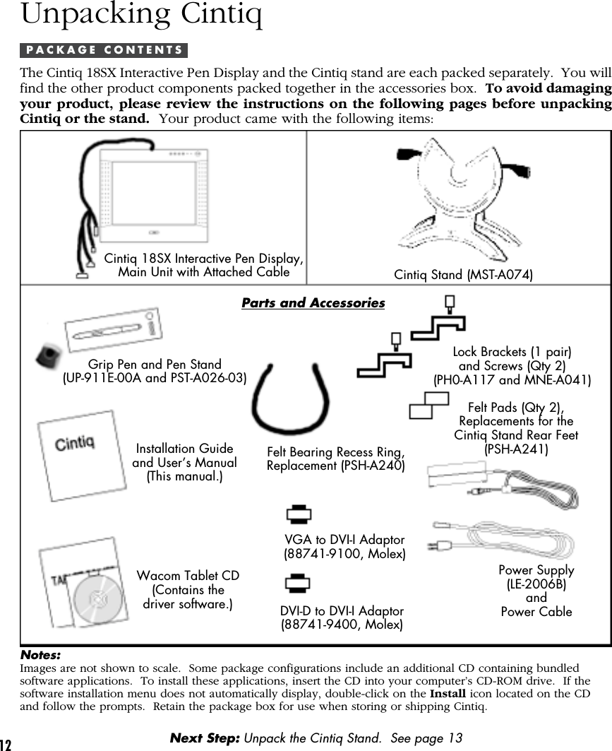 12Unpacking CintiqP A C K A G E   C O N T E N T SThe Cintiq 18SX Interactive Pen Display and the Cintiq stand are each packed separately.  You willfind the other product components packed together in the accessories box.  To avoid damagingyour product, please review the instructions on the following pages before unpackingCintiq or the stand.  Your product came with the following items:Cintiq 18SX Interactive Pen Display,Main Unit with Attached CableGrip Pen and Pen Stand(UP-911E-00A and PST-A026-03)Installation Guideand User’s Manual(This manual.)Wacom Tablet CD(Contains thedriver software.)Power Supply(LE-2006B)andPower CableNotes:Images are not shown to scale.  Some package configurations include an additional CD containing bundledsoftware applications.  To install these applications, insert the CD into your computer’s CD-ROM drive.  If thesoftware installation menu does not automatically display, double-click on the Install icon located on the CDand follow the prompts.  Retain the package box for use when storing or shipping Cintiq.Next Step: Unpack the Cintiq Stand.  See page 13Cintiq Stand (MST-A074)Lock Brackets (1 pair)and Screws (Qty 2)(PH0-A117 and MNE-A041)Felt Pads (Qty 2),Replacements for theCintiq Stand Rear Feet(PSH-A241)VGA to DVI-I Adaptor(88741-9100, Molex)Felt Bearing Recess Ring,Replacement (PSH-A240)DVI-D to DVI-I Adaptor(88741-9400, Molex)Parts and Accessories