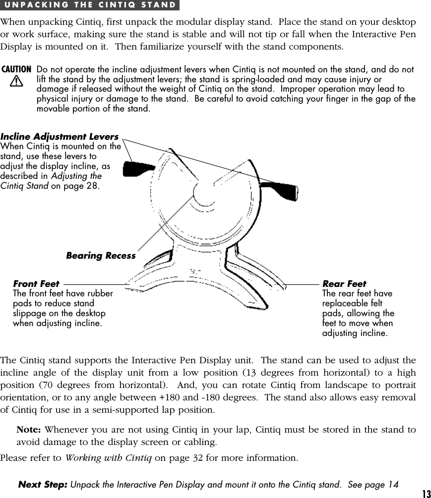 13U N P A C K I N G   T H E   C I N T I Q   S T A N DWhen unpacking Cintiq, first unpack the modular display stand.  Place the stand on your desktopor work surface, making sure the stand is stable and will not tip or fall when the Interactive PenDisplay is mounted on it.  Then familiarize yourself with the stand components.Incline Adjustment LeversWhen Cintiq is mounted on thestand, use these levers toadjust the display incline, asdescribed in Adjusting theCintiq Stand on page 28.Bearing RecessFront FeetThe front feet have rubberpads to reduce standslippage on the desktopwhen adjusting incline.Rear FeetThe rear feet havereplaceable feltpads, allowing thefeet to move whenadjusting incline.Next Step: Unpack the Interactive Pen Display and mount it onto the Cintiq stand.  See page 14The Cintiq stand supports the Interactive Pen Display unit.  The stand can be used to adjust theincline angle of the display unit from a low position (13 degrees from horizontal) to a highposition (70 degrees from horizontal).  And, you can rotate Cintiq from landscape to portraitorientation, or to any angle between +180 and -180 degrees.  The stand also allows easy removalof Cintiq for use in a semi-supported lap position.Note: Whenever you are not using Cintiq in your lap, Cintiq must be stored in the stand toavoid damage to the display screen or cabling.Please refer to Working with Cintiq on page 32 for more information.CAUTION Do not operate the incline adjustment levers when Cintiq is not mounted on the stand, and do notlift the stand by the adjustment levers; the stand is spring-loaded and may cause injury ordamage if released without the weight of Cintiq on the stand.  Improper operation may lead tophysical injury or damage to the stand.  Be careful to avoid catching your finger in the gap of themovable portion of the stand.