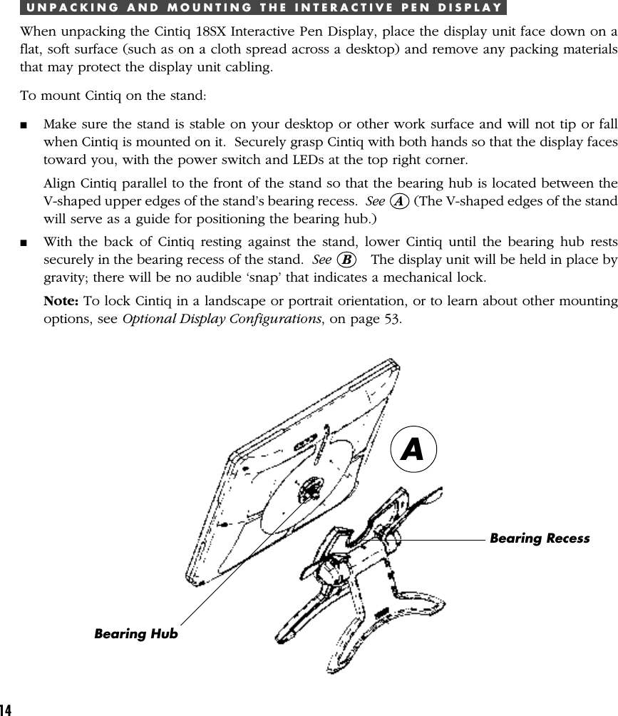 14U N P A C K I N G   A N D   M O U N T I N G   T H E   I N T E R A C T I V E   P E N   D I S P L A YWhen unpacking the Cintiq 18SX Interactive Pen Display, place the display unit face down on aflat, soft surface (such as on a cloth spread across a desktop) and remove any packing materialsthat may protect the display unit cabling.To mount Cintiq on the stand:■Make sure the stand is stable on your desktop or other work surface and will not tip or fallwhen Cintiq is mounted on it.  Securely grasp Cintiq with both hands so that the display facestoward you, with the power switch and LEDs at the top right corner.Align Cintiq parallel to the front of the stand so that the bearing hub is located between theV-shaped upper edges of the stand’s bearing recess.  See   A   (The V-shaped edges of the standwill serve as a guide for positioning the bearing hub.)■With the back of Cintiq resting against the stand, lower Cintiq until the bearing hub restssecurely in the bearing recess of the stand.  See   B     The display unit will be held in place bygravity; there will be no audible ‘snap’ that indicates a mechanical lock.Note: To lock Cintiq in a landscape or portrait orientation, or to learn about other mountingoptions, see Optional Display Configurations, on page 53.Bearing HubABearing Recess